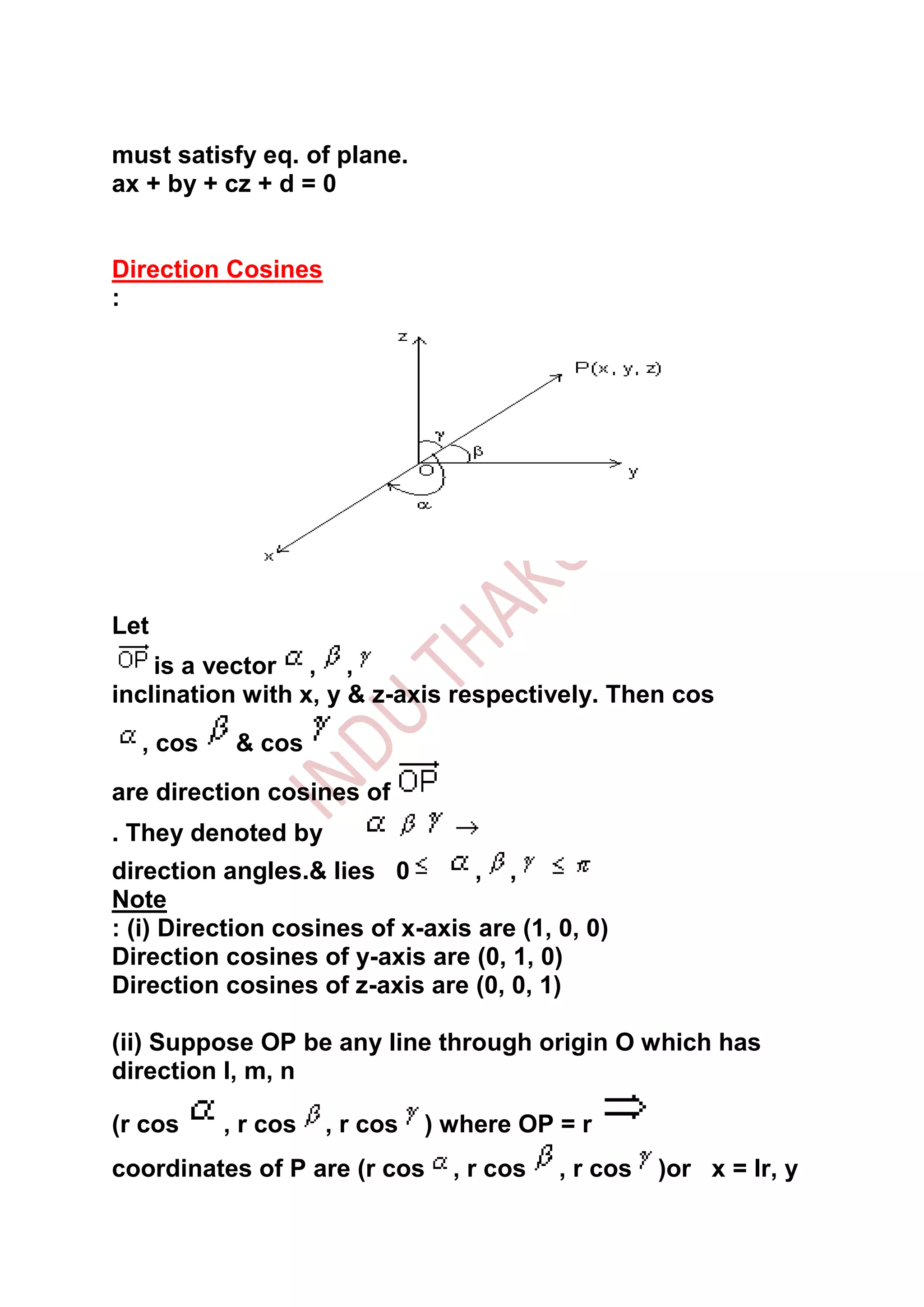 must satisfy eq. of plane.
ax + by + cz + d = 0


Direction Cosines
:




Let
    is a vector , ,
inclination with x, y & z-axis respectively. Then cos
  , cos    & cos
are direction cosines of
. They denoted by
direction angles.& lies 0        , ,
Note
: (i) Direction cosines of x-axis are (1, 0, 0)
Direction cosines of y-axis are (0, 1, 0)
Direction cosines of z-axis are (0, 0, 1)

(ii) Suppose OP be any line through origin O which has
direction l, m, n

(r cos    , r cos   , r cos   ) where OP = r
coordinates of P are (r cos     , r cos   , r cos   )or x = lr, y
 