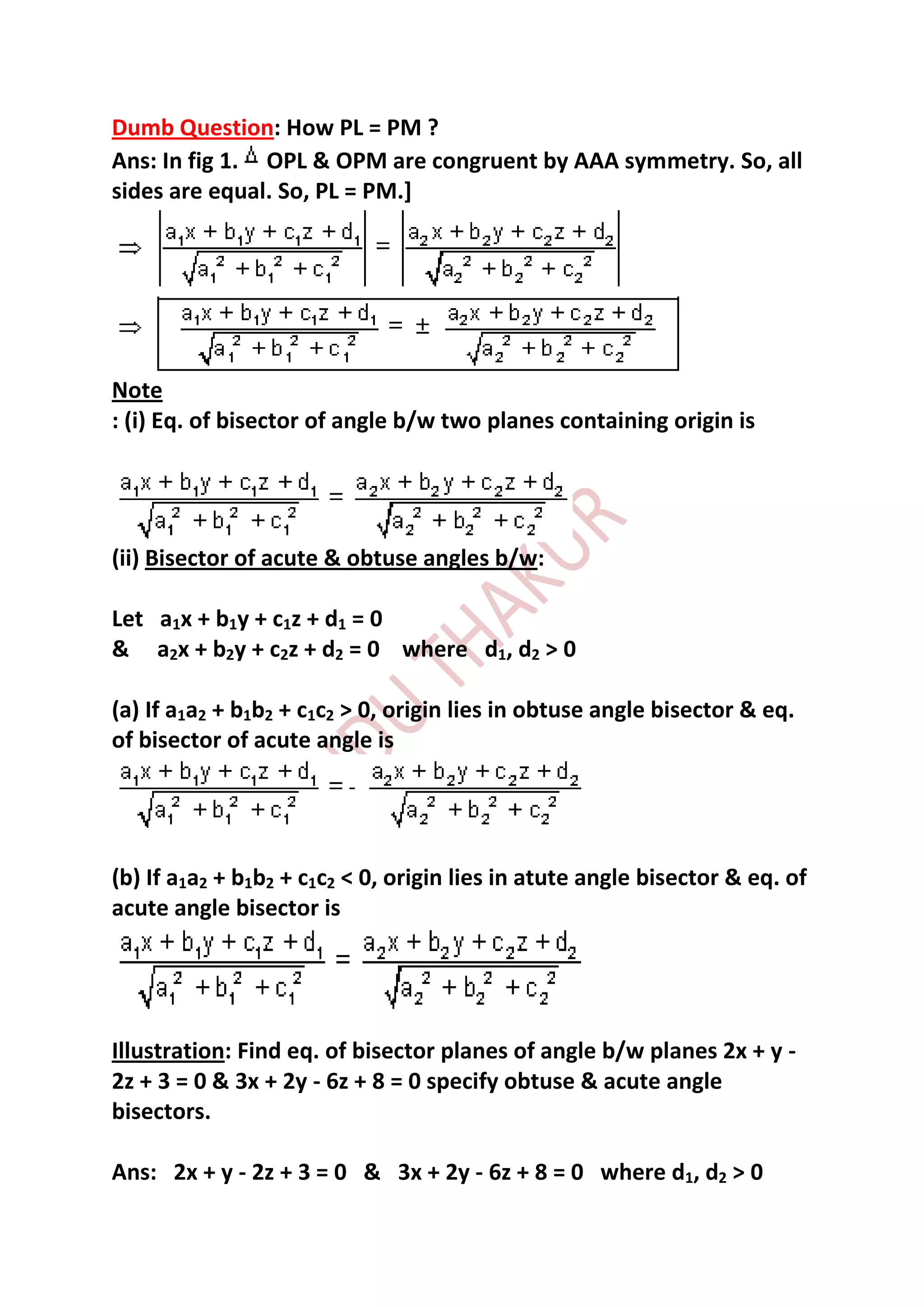 Dumb Question: How PL = PM ?
Ans: In fig 1. OPL & OPM are congruent by AAA symmetry. So, all
sides are equal. So, PL = PM.]




Note
: (i) Eq. of bisector of angle b/w two planes containing origin is




(ii) Bisector of acute & obtuse angles b/w:

Let a1x + b1y + c1z + d1 = 0
& a2x + b2y + c2z + d2 = 0 where d1, d2 > 0

(a) If a1a2 + b1b2 + c1c2 > 0, origin lies in obtuse angle bisector & eq.
of bisector of acute angle is




(b) If a1a2 + b1b2 + c1c2 < 0, origin lies in atute angle bisector & eq. of
acute angle bisector is




Illustration: Find eq. of bisector planes of angle b/w planes 2x + y -
2z + 3 = 0 & 3x + 2y - 6z + 8 = 0 specify obtuse & acute angle
bisectors.

Ans: 2x + y - 2z + 3 = 0 & 3x + 2y - 6z + 8 = 0 where d1, d2 > 0
 