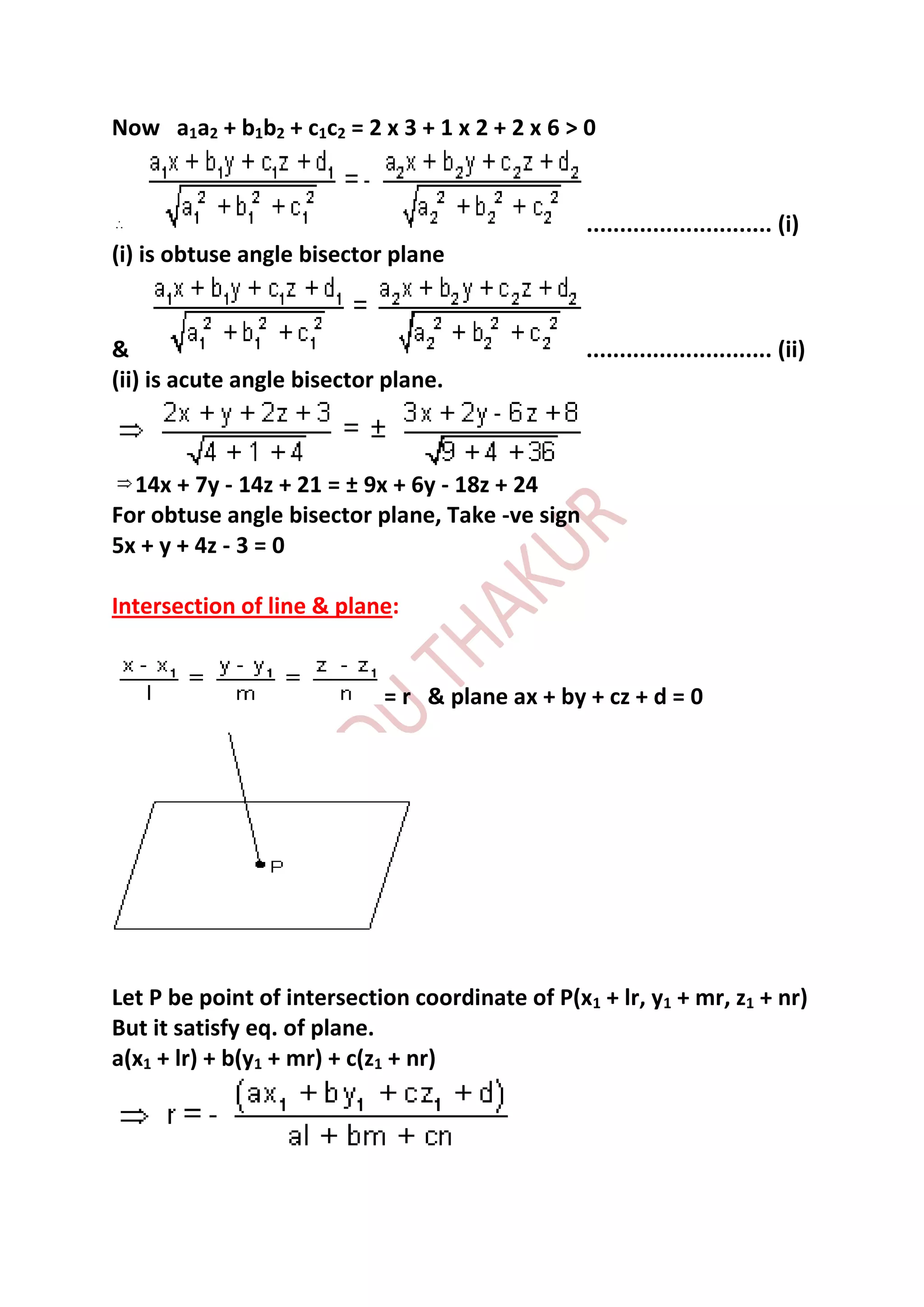 Now a1a2 + b1b2 + c1c2 = 2 x 3 + 1 x 2 + 2 x 6 > 0


                                                 ............................ (i)
(i) is obtuse angle bisector plane


&                                                ............................ (ii)
(ii) is acute angle bisector plane.



  14x + 7y - 14z + 21 = ± 9x + 6y - 18z + 24
For obtuse angle bisector plane, Take -ve sign
5x + y + 4z - 3 = 0

Intersection of line & plane:


                            = r & plane ax + by + cz + d = 0




Let P be point of intersection coordinate of P(x1 + lr, y1 + mr, z1 + nr)
But it satisfy eq. of plane.
a(x1 + lr) + b(y1 + mr) + c(z1 + nr)
 