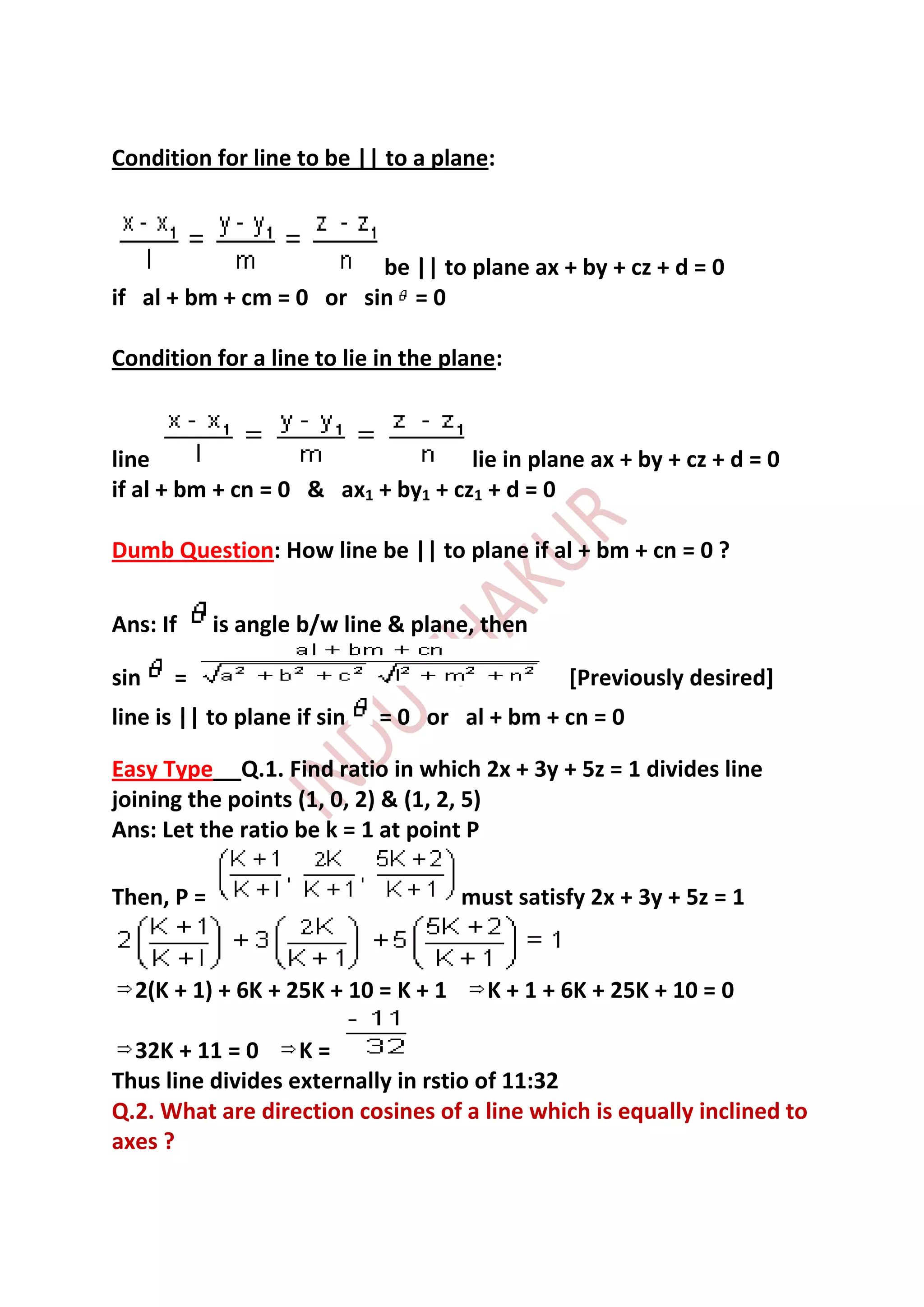 Condition for line to be || to a plane:



                         be || to plane ax + by + cz + d = 0
if al + bm + cm = 0 or sin = 0

Condition for a line to lie in the plane:



line                                lie in plane ax + by + cz + d = 0
if al + bm + cn = 0 & ax1 + by1 + cz1 + d = 0

Dumb Question: How line be || to plane if al + bm + cn = 0 ?

Ans: If     is angle b/w line & plane, then

sin   =                                         [Previously desired]
line is || to plane if sin   = 0 or al + bm + cn = 0

Easy Type Q.1. Find ratio in which 2x + 3y + 5z = 1 divides line
joining the points (1, 0, 2) & (1, 2, 5)
Ans: Let the ratio be k = 1 at point P

Then, P =                            must satisfy 2x + 3y + 5z = 1


  2(K + 1) + 6K + 25K + 10 = K + 1     K + 1 + 6K + 25K + 10 = 0

  32K + 11 = 0     K=
Thus line divides externally in rstio of 11:32
Q.2. What are direction cosines of a line which is equally inclined to
axes ?
 