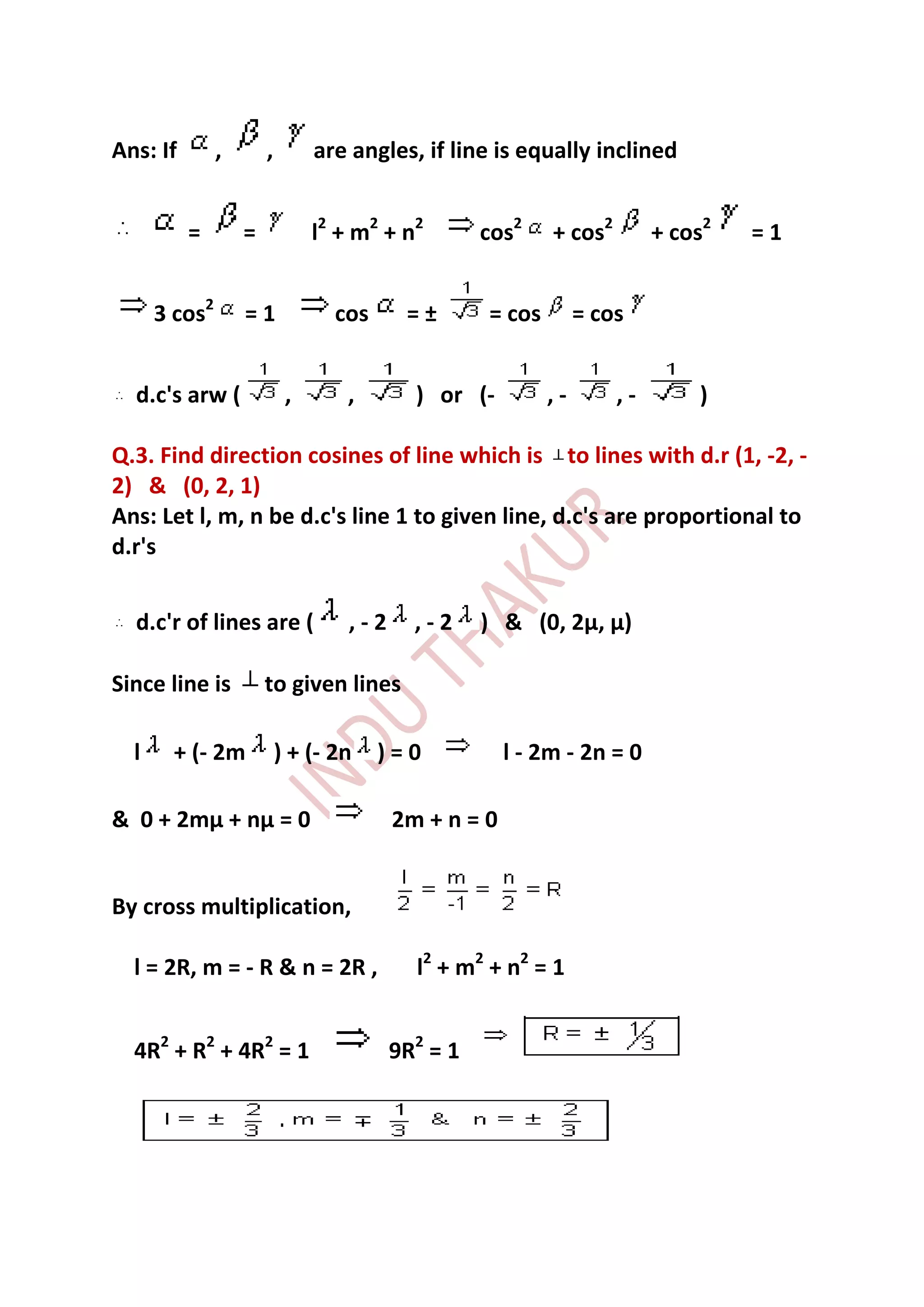Ans: If        ,       ,        are angles, if line is equally inclined


          =        =            l2 + m2 + n2       cos2    + cos2        + cos2   =1


      3 cos2       =1             cos     =±       = cos        = cos


  d.c's arw (               ,      ,       ) or (-         ,-       ,-       )

Q.3. Find direction cosines of line which is to lines with d.r (1, -2, -
2) & (0, 2, 1)
Ans: Let l, m, n be d.c's line 1 to given line, d.c's are proportional to
d.r's


  d.c'r of lines are (             ,-2     ,-2     ) & (0, 2µ, µ)

Since line is          to given lines

  l     + (- 2m            ) + (- 2n    )=0           l - 2m - 2n = 0

& 0 + 2mµ + nµ = 0                       2m + n = 0


By cross multiplication,

  l = 2R, m = - R & n = 2R ,               l2 + m2 + n2 = 1


  4R2 + R2 + 4R2 = 1                     9R2 = 1
 