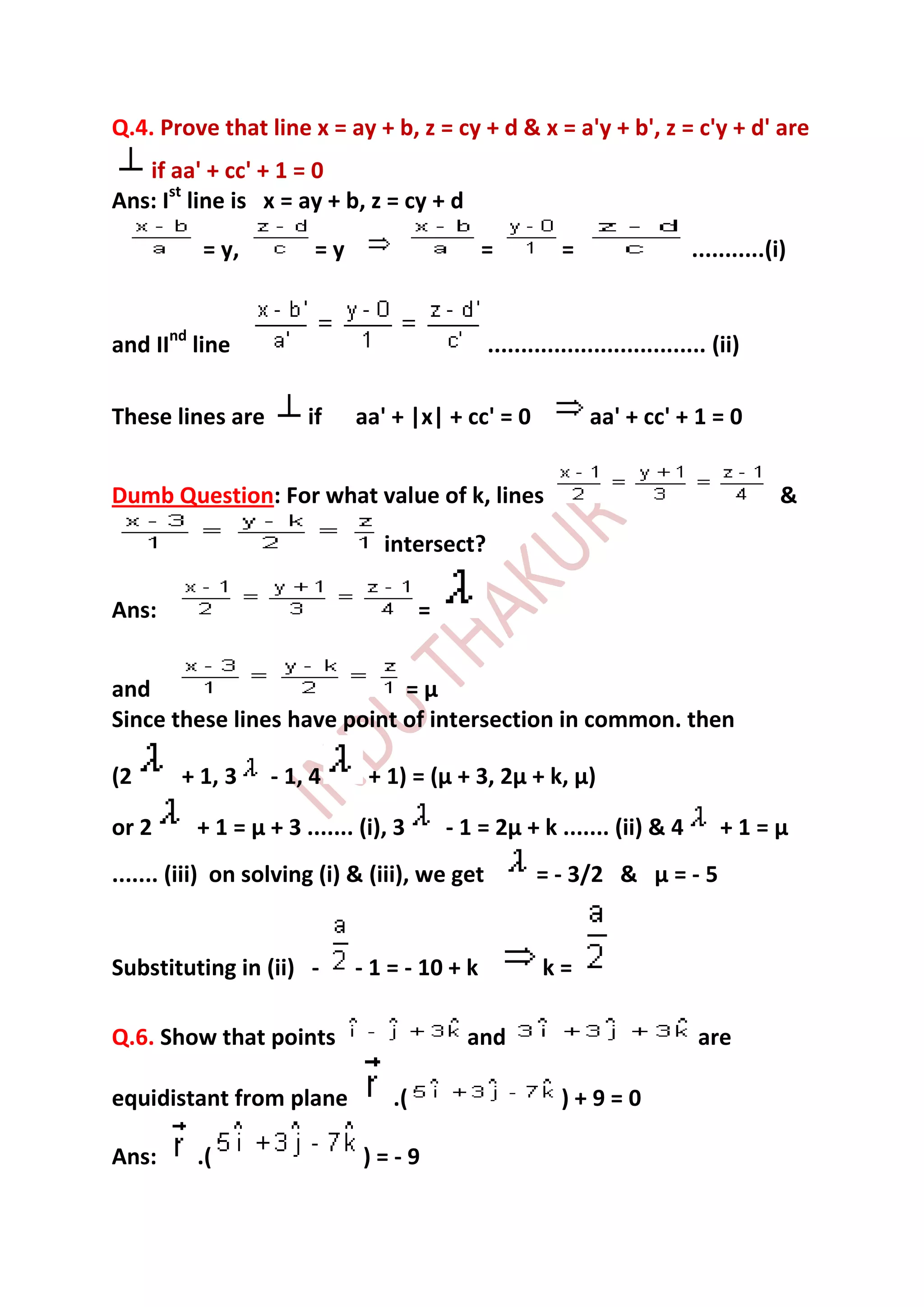 Q.4. Prove that line x = ay + b, z = cy + d & x = a'y + b', z = c'y + d' are
   if aa' + cc' + 1 = 0
Ans: Ist line is x = ay + b, z = cy + d
          = y,          =y                     =           =                  ...........(i)


and IInd line                                   ................................. (ii)

These lines are        if    aa' + |x| + cc' = 0               aa' + cc' + 1 = 0


Dumb Question: For what value of k, lines                                                  &
                                 intersect?

Ans:                                   =


and                          =µ
Since these lines have point of intersection in common. then

(2      + 1, 3     - 1, 4      + 1) = (µ + 3, 2µ + k, µ)

or 2      + 1 = µ + 3 ....... (i), 3       - 1 = 2µ + k ....... (ii) & 4           +1=µ
....... (iii) on solving (i) & (iii), we get           = - 3/2 & µ = - 5


Substituting in (ii) -       - 1 = - 10 + k             k=

Q.6. Show that points                        and                               are

equidistant from plane            .(                       )+9=0

Ans:      .(                  )=-9
 