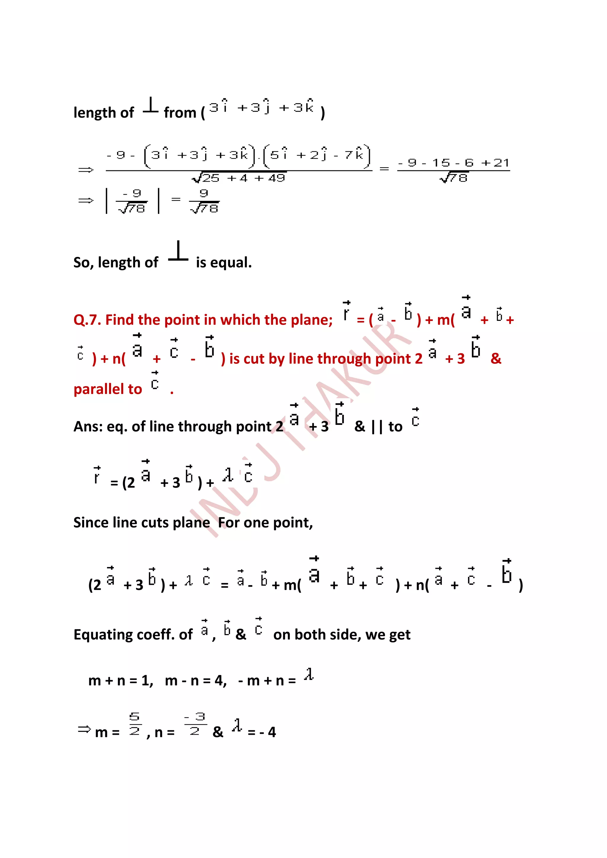 length of         from (                            )




So, length of             is equal.


Q.7. Find the point in which the plane;                     =(   -    ) + m(   +       +

  ) + n(      +       -         ) is cut by line through point 2          +3       &
parallel to       .

Ans: eq. of line through point 2                   +3       & || to


       = (2     +3        )+

Since line cuts plane For one point,


  (2     +3     )+              =       -   + m(        +   +    ) + n(    +   -           )


Equating coeff. of          ,       &       on both side, we get

  m + n = 1, m - n = 4, - m + n =


   m=         ,n=           &           =-4
 