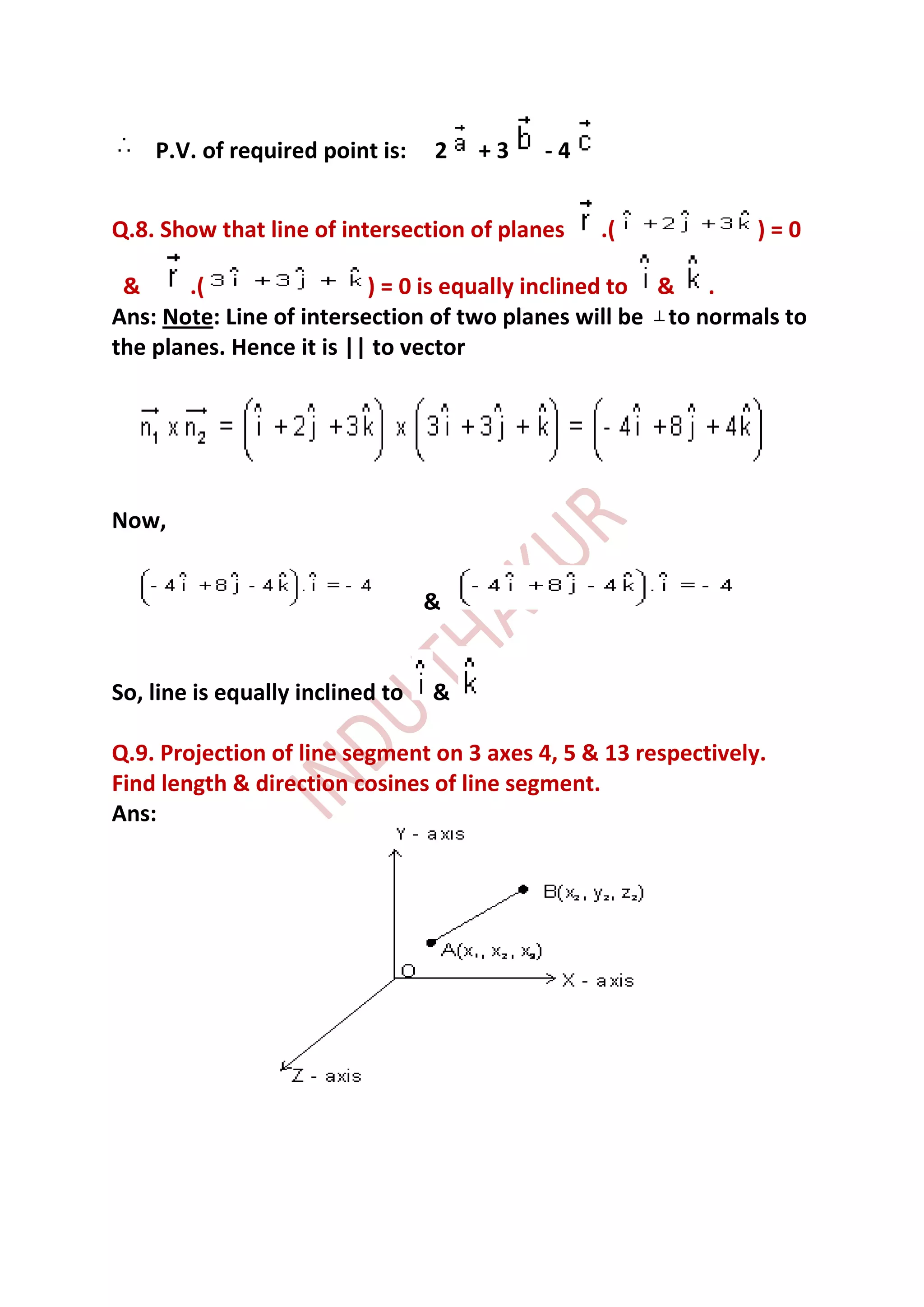 P.V. of required point is:    2   +3   -4


Q.8. Show that line of intersection of planes   .(              )=0

 &     .(                 ) = 0 is equally inclined to & .
Ans: Note: Line of intersection of two planes will be to normals to
the planes. Hence it is || to vector




Now,


                                  &


So, line is equally inclined to   &

Q.9. Projection of line segment on 3 axes 4, 5 & 13 respectively.
Find length & direction cosines of line segment.
Ans:
 