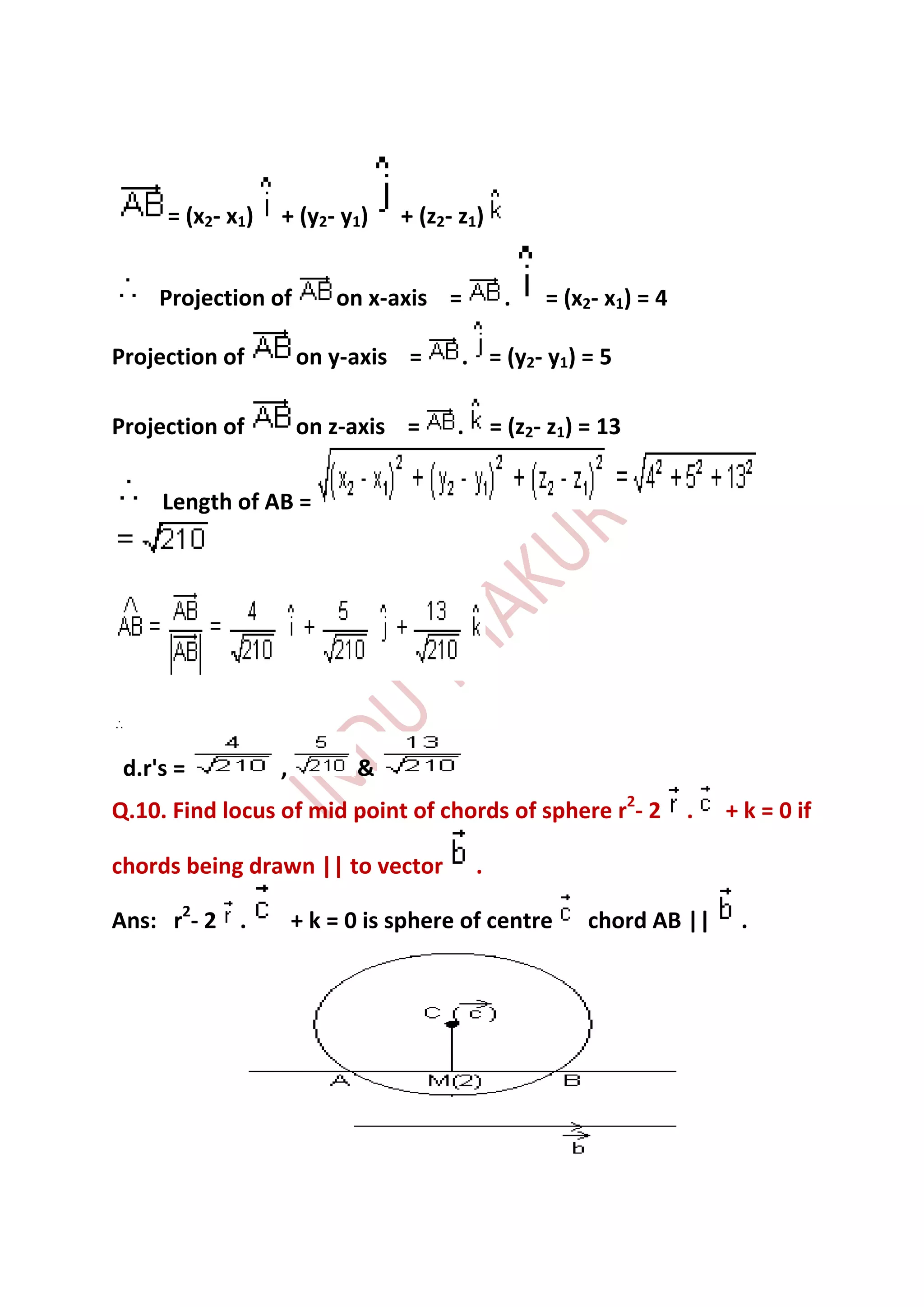 = (x2- x1)   + (y2- y1)     + (z2- z1)


     Projection of         on x-axis =           .    = (x2- x1) = 4

Projection of          on y-axis =       . = (y2- y1) = 5

Projection of          on z-axis =      .       = (z2- z1) = 13


     Length of AB =




 d.r's =           ,         &
Q.10. Find locus of mid point of chords of sphere r2- 2                .   + k = 0 if

chords being drawn || to vector             .

Ans: r2- 2 .           + k = 0 is sphere of centre         chord AB ||      .
 