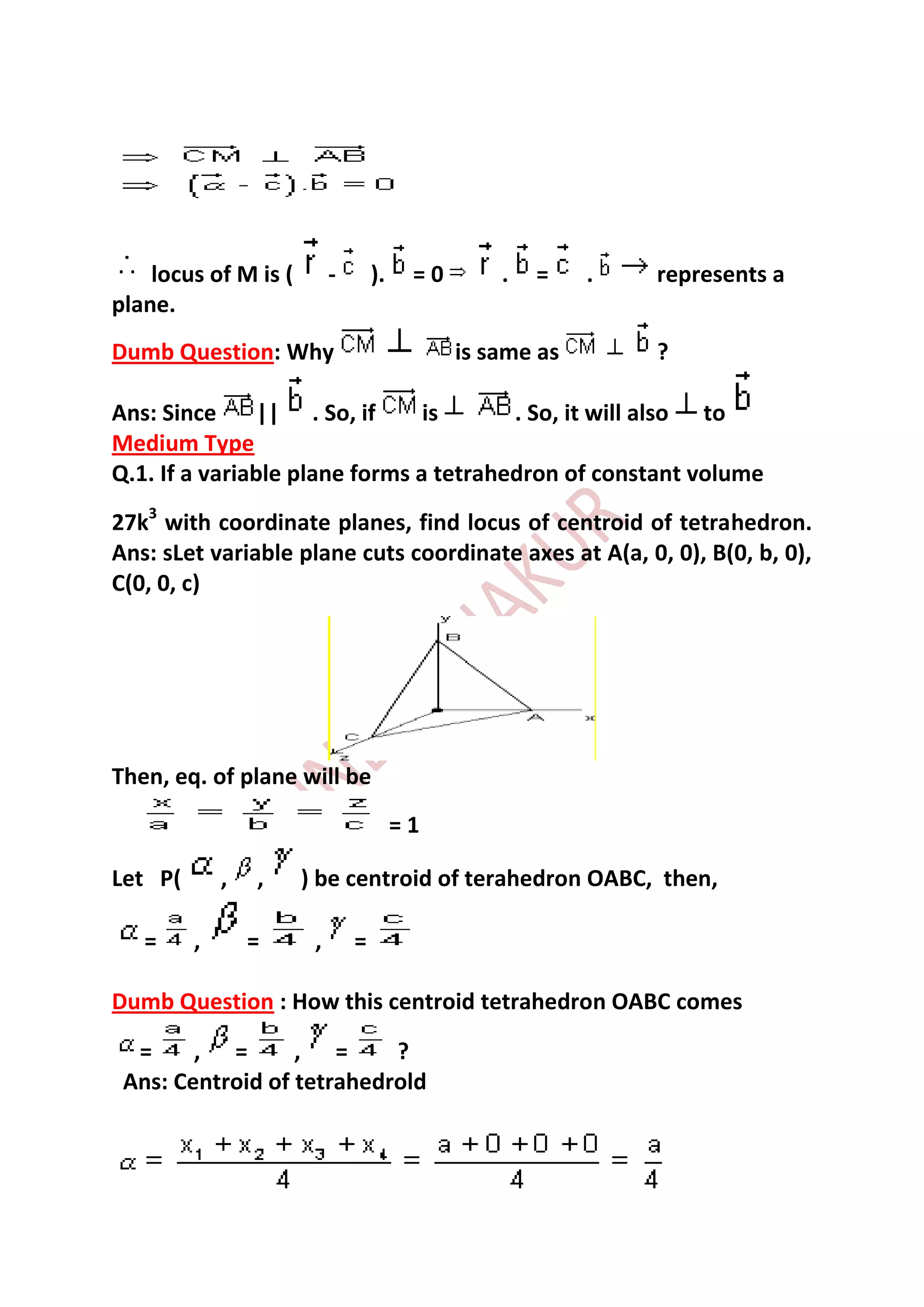 locus of M is (        -       ).    =0       .   =    .   represents a
plane.
Dumb Question: Why                            is same as       ?

Ans: Since      || . So, if     is      . So, it will also to
Medium Type
Q.1. If a variable plane forms a tetrahedron of constant volume
27k3 with coordinate planes, find locus of centroid of tetrahedron.
Ans: sLet variable plane cuts coordinate axes at A(a, 0, 0), B(0, b, 0),
C(0, 0, c)




Then, eq. of plane will be
                                        =1

Let P(       ,   ,    ) be centroid of terahedron OABC, then,

   =     ,       =     ,       =

Dumb Question : How this centroid tetrahedron OABC comes

  =     , =       , =      ?
 Ans: Centroid of tetrahedrold
 