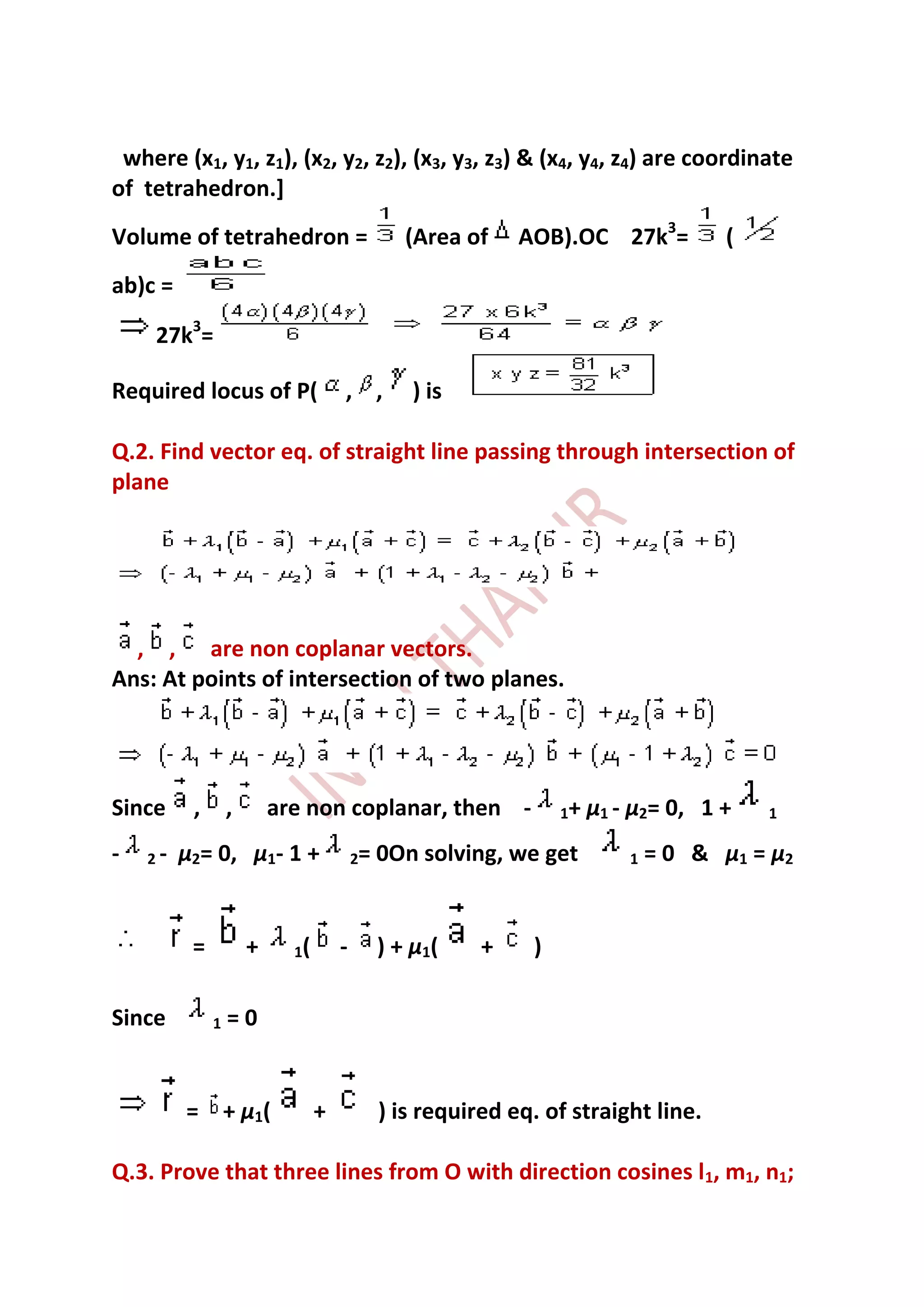 where (x1, y1, z1), (x2, y2, z2), (x3, y3, z3) & (x4, y4, z4) are coordinate
of tetrahedron.]
Volume of tetrahedron =                          (Area of    AOB).OC 27k3=            (
ab)c =

    27k3=

Required locus of P(                 , ,          ) is

Q.2. Find vector eq. of straight line passing through intersection of
plane




  , , are non coplanar vectors.
Ans: At points of intersection of two planes.




Since     ,       ,       are non coplanar, then -                1+   µ1 - µ2= 0, 1 +    1

-   2-   µ2= 0, µ1- 1 +                  2=   0On solving, we get          1   = 0 & µ1 = µ2


          =           +     1(       -        ) + µ1(    +    )

Since         1   =0


         = + µ1(                 +            ) is required eq. of straight line.

Q.3. Prove that three lines from O with direction cosines l1, m1, n1;
 