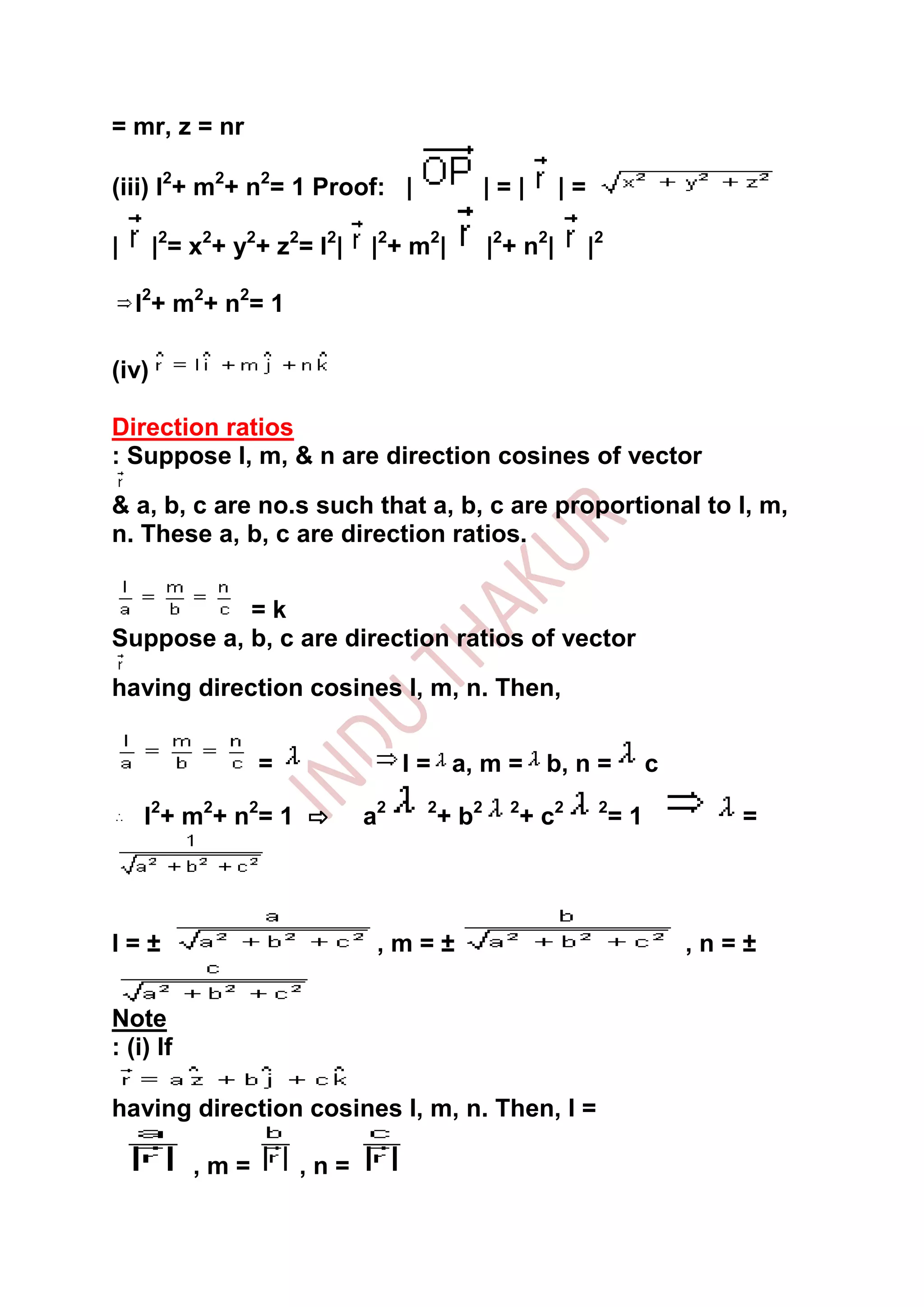 = mr, z = nr

(iii) l2+ m2+ n2= 1 Proof: |                     |=|       |=

|      |2= x2+ y2+ z2= l2|     |2+ m2|           |2+ n2|        |2

    l2 + m 2 + n 2 = 1

(iv)

Direction ratios
: Suppose l, m, & n are direction cosines of vector

& a, b, c are no.s such that a, b, c are proportional to l, m,
n. These a, b, c are direction ratios.


           =k
Suppose a, b, c are direction ratios of vector
having direction cosines l, m, n. Then,


                  =                 l = a, m = b, n =                     c

     l2 + m 2 + n 2 = 1 ⇨      a2     2
                                          + b2     2
                                                       + c2      2
                                                                     =1          =




l=±                             ,m=±                                          ,n=±


Note
: (i) If

having direction cosines l, m, n. Then, l =

           ,m=           ,n=
 