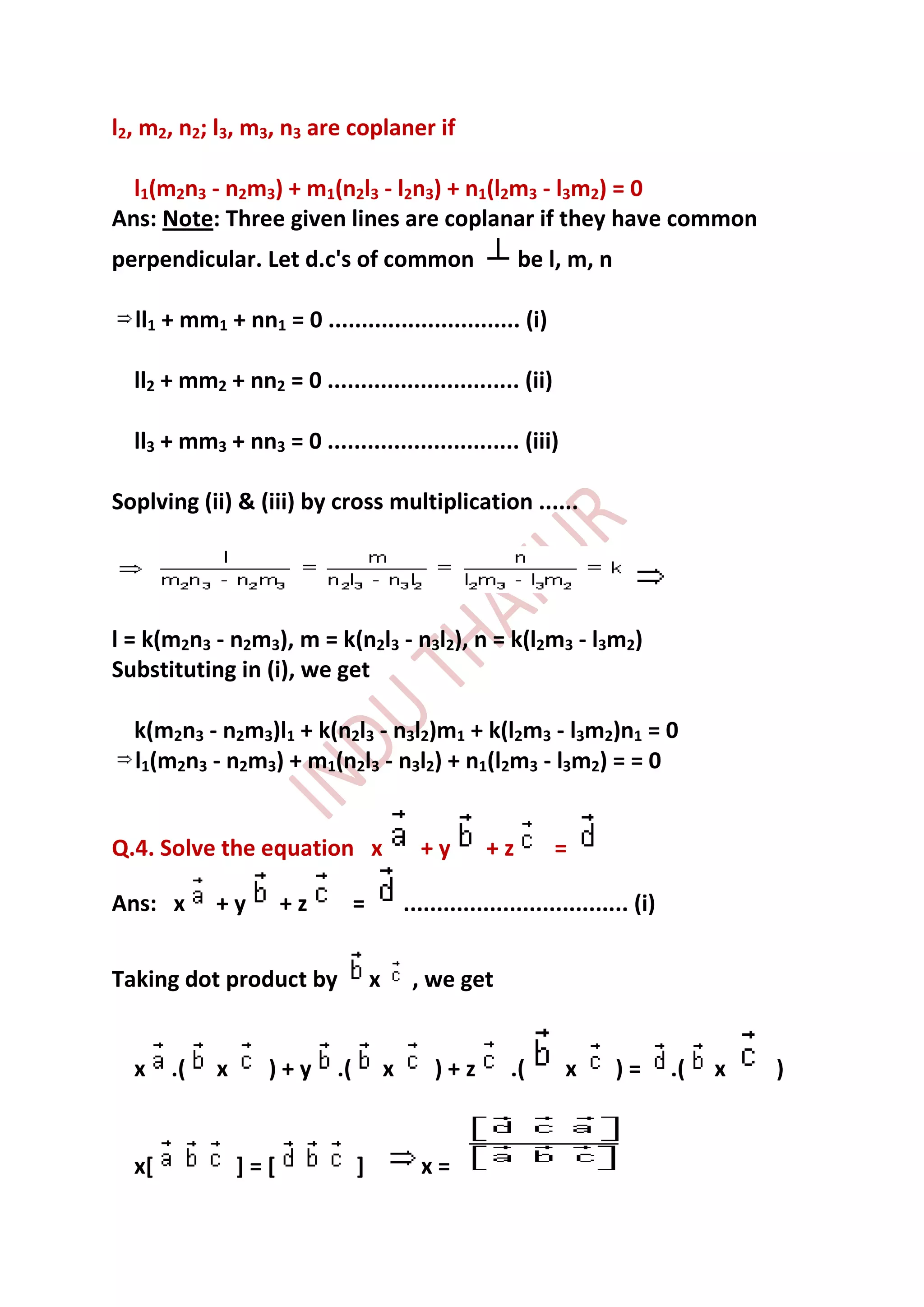 l2, m2, n2; l3, m3, n3 are coplaner if

  l1(m2n3 - n2m3) + m1(n2l3 - l2n3) + n1(l2m3 - l3m2) = 0
Ans: Note: Three given lines are coplanar if they have common
perpendicular. Let d.c's of common                            be l, m, n

  ll1 + mm1 + nn1 = 0 ............................. (i)

  ll2 + mm2 + nn2 = 0 ............................. (ii)

  ll3 + mm3 + nn3 = 0 ............................. (iii)

Soplving (ii) & (iii) by cross multiplication ......




l = k(m2n3 - n2m3), m = k(n2l3 - n3l2), n = k(l2m3 - l3m2)
Substituting in (i), we get

  k(m2n3 - n2m3)l1 + k(n2l3 - n3l2)m1 + k(l2m3 - l3m2)n1 = 0
  l1(m2n3 - n2m3) + m1(n2l3 - n3l2) + n1(l2m3 - l3m2) = = 0


Q.4. Solve the equation x                      +y        +z        =

Ans: x      +y        +z         =           .................................. (i)


Taking dot product by                x        , we get


  x    .(   x      )+y      .(           x       )+z         .(      x      )=        .(   x   )


  x[            ]=[              ]             x=
 