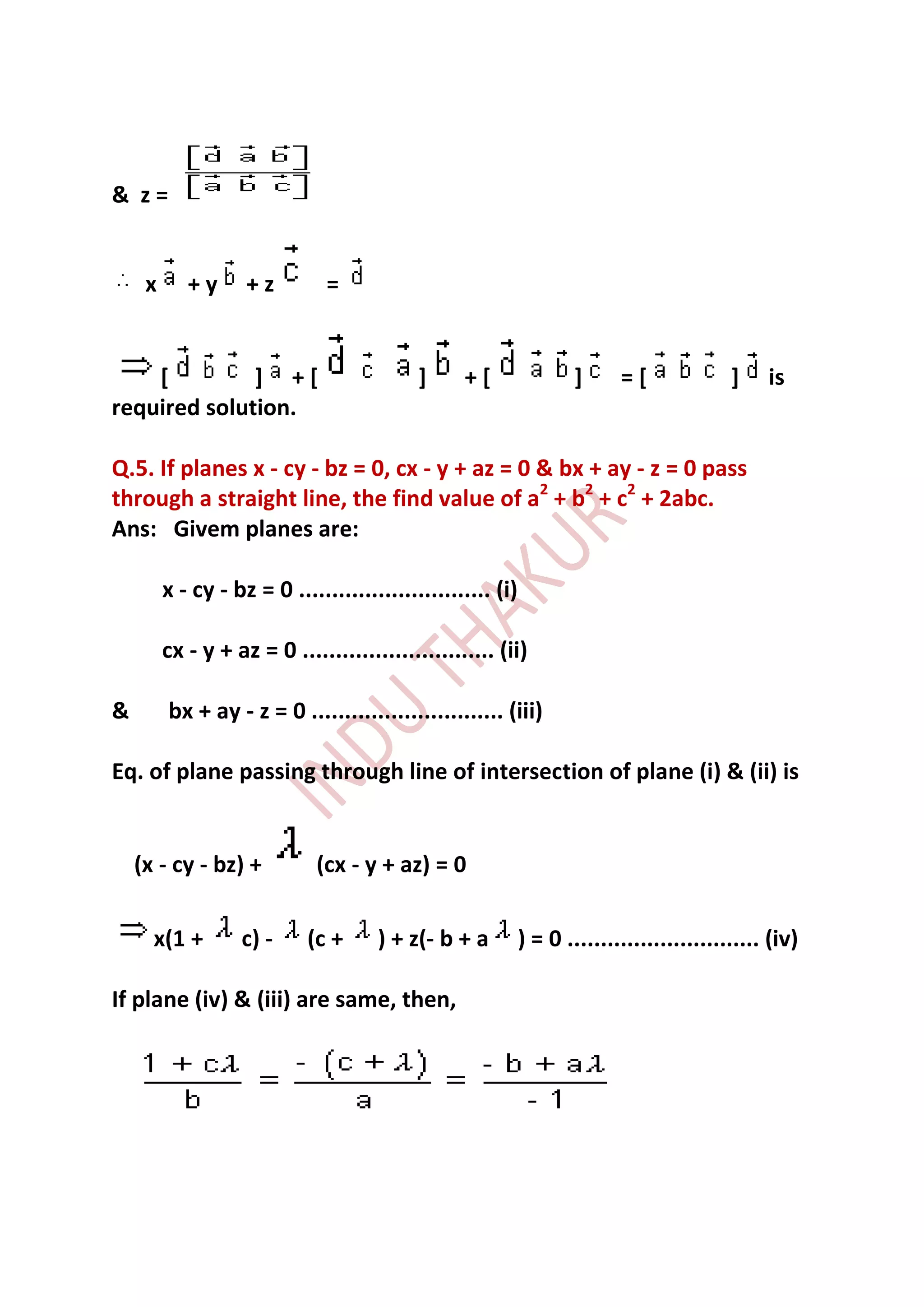 & z=


     x      +y      +z         =


    [         ] +[                          ]     +[                 ]     =[              ]    is
required solution.

Q.5. If planes x - cy - bz = 0, cx - y + az = 0 & bx + ay - z = 0 pass
through a straight line, the find value of a2 + b2 + c2 + 2abc.
Ans: Givem planes are:

         x - cy - bz = 0 ............................. (i)

         cx - y + az = 0 ............................. (ii)

&        bx + ay - z = 0 ............................. (iii)

Eq. of plane passing through line of intersection of plane (i) & (ii) is


    (x - cy - bz) +           (cx - y + az) = 0

      x(1 +        c) -      (c +     ) + z(- b + a          ) = 0 ............................. (iv)

If plane (iv) & (iii) are same, then,
 