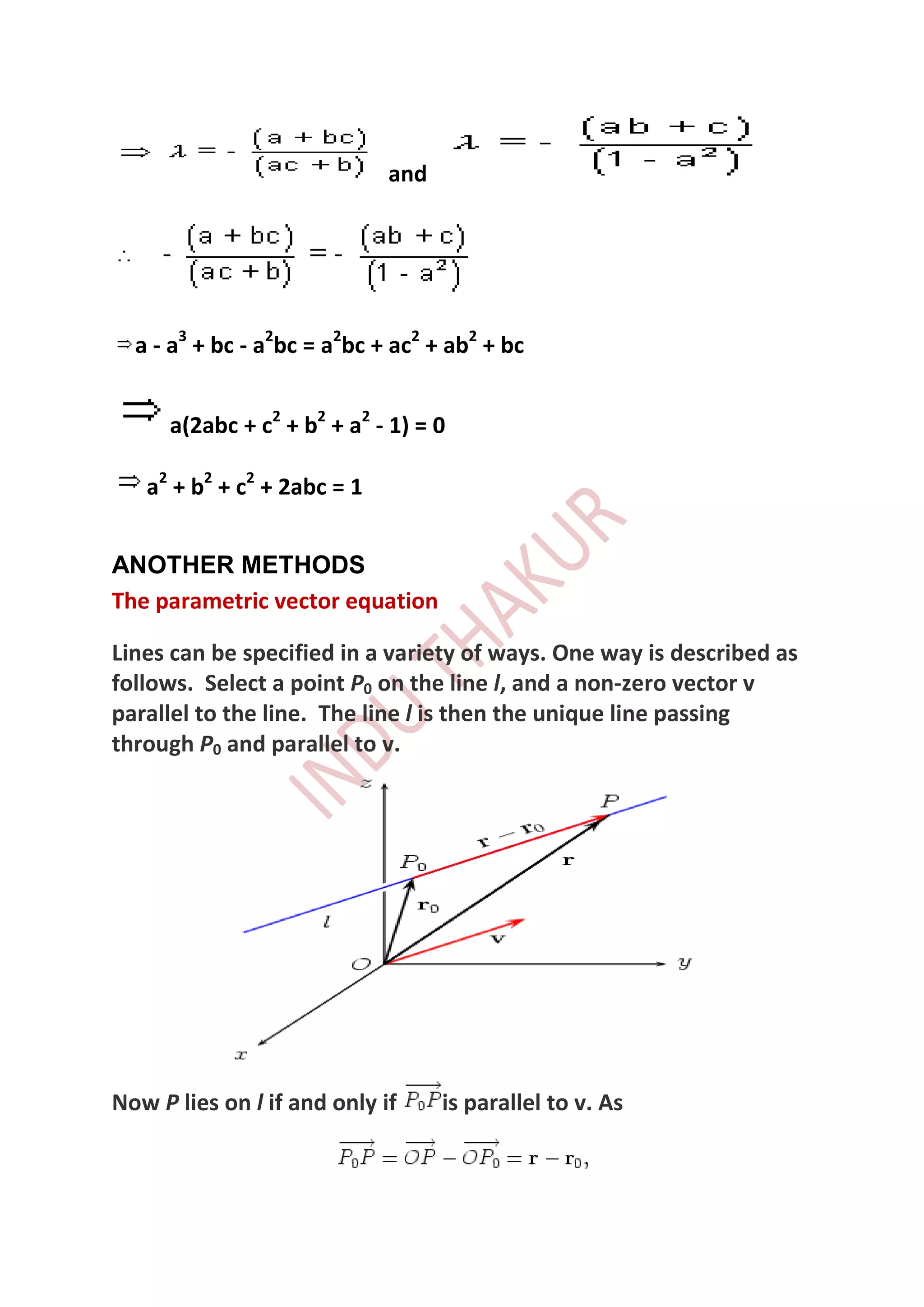 and




  a - a3 + bc - a2bc = a2bc + ac2 + ab2 + bc


      a(2abc + c2 + b2 + a2 - 1) = 0

   a2 + b2 + c2 + 2abc = 1


ANOTHER METHODS
The parametric vector equation

Lines can be specified in a variety of ways. One way is described as
follows. Select a point P0 on the line l, and a non-zero vector v
parallel to the line. The line l is then the unique line passing
through P0 and parallel to v.




Now P lies on l if and only if     is parallel to v. As
 