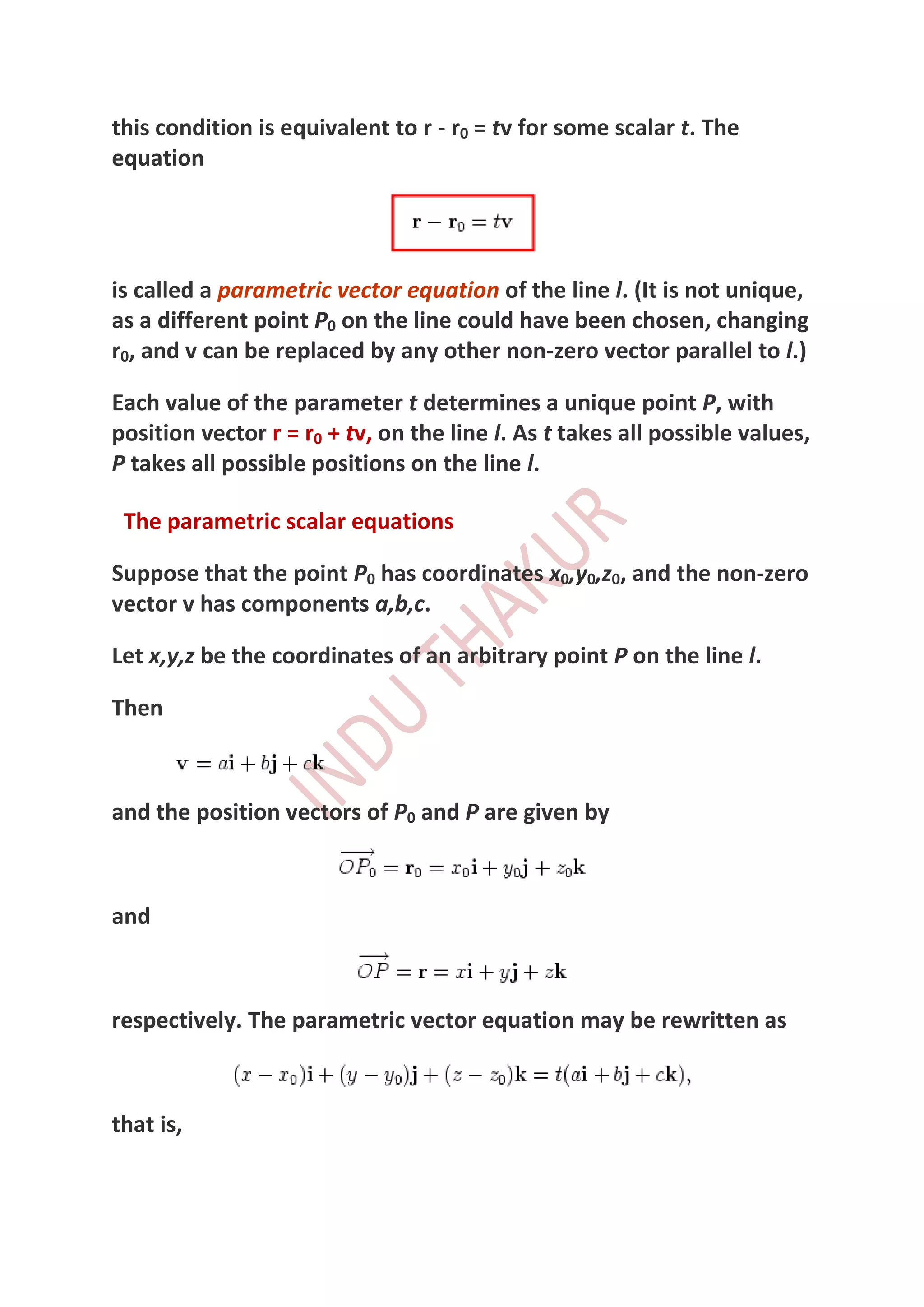 this condition is equivalent to r - r0 = tv for some scalar t. The
equation




is called a parametric vector equation of the line l. (It is not unique,
as a different point P0 on the line could have been chosen, changing
r0, and v can be replaced by any other non-zero vector parallel to l.)

Each value of the parameter t determines a unique point P, with
position vector r = r0 + tv, on the line l. As t takes all possible values,
P takes all possible positions on the line l.

 The parametric scalar equations

Suppose that the point P0 has coordinates x0,y0,z0, and the non-zero
vector v has components a,b,c.

Let x,y,z be the coordinates of an arbitrary point P on the line l.

Then



and the position vectors of P0 and P are given by



and



respectively. The parametric vector equation may be rewritten as



that is,
 
