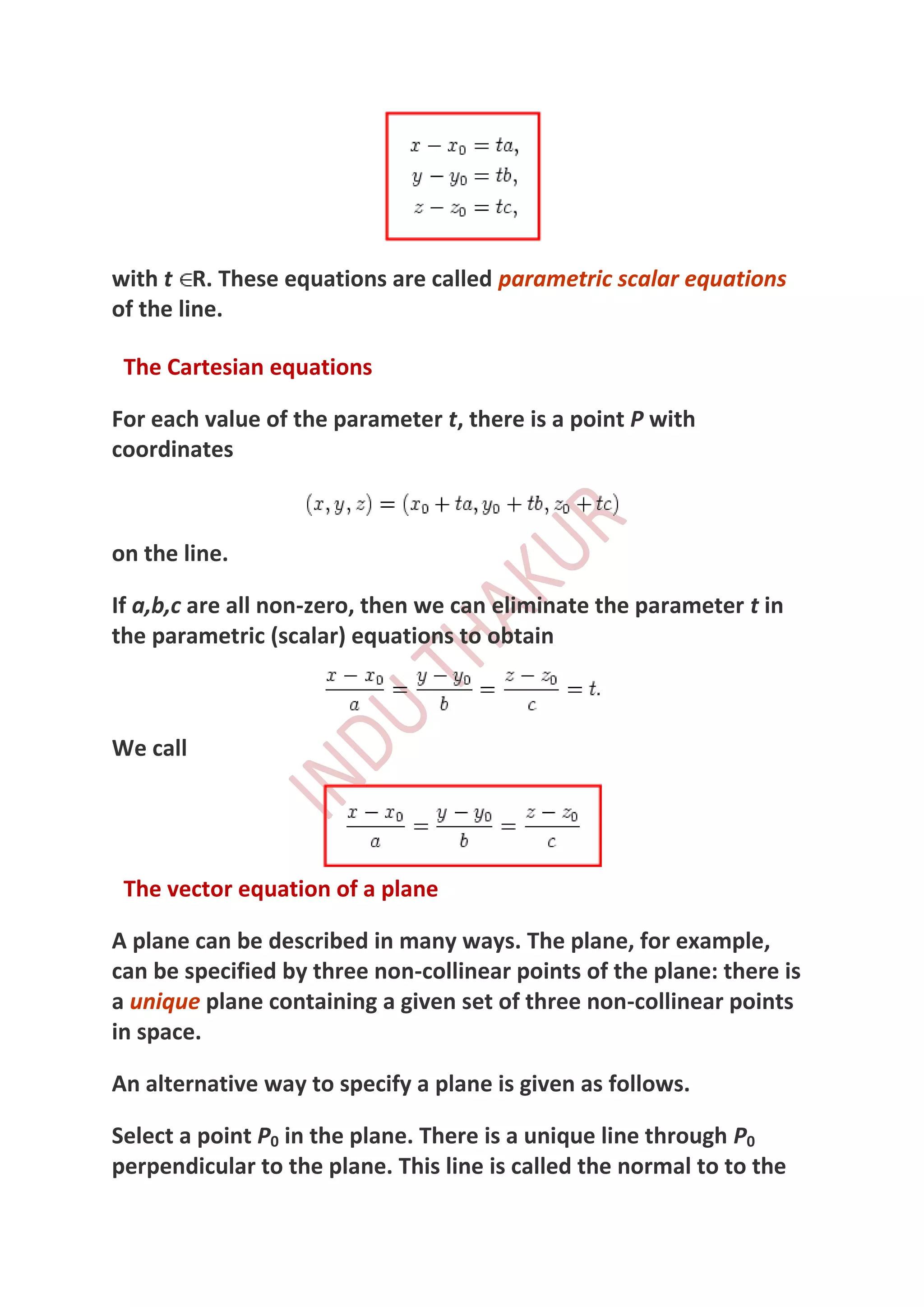 with t R. These equations are called parametric scalar equations
of the line.

 The Cartesian equations

For each value of the parameter t, there is a point P with
coordinates



on the line.

If a,b,c are all non-zero, then we can eliminate the parameter t in
the parametric (scalar) equations to obtain



We call




 The vector equation of a plane

A plane can be described in many ways. The plane, for example,
can be specified by three non-collinear points of the plane: there is
a unique plane containing a given set of three non-collinear points
in space.

An alternative way to specify a plane is given as follows.

Select a point P0 in the plane. There is a unique line through P0
perpendicular to the plane. This line is called the normal to to the
 