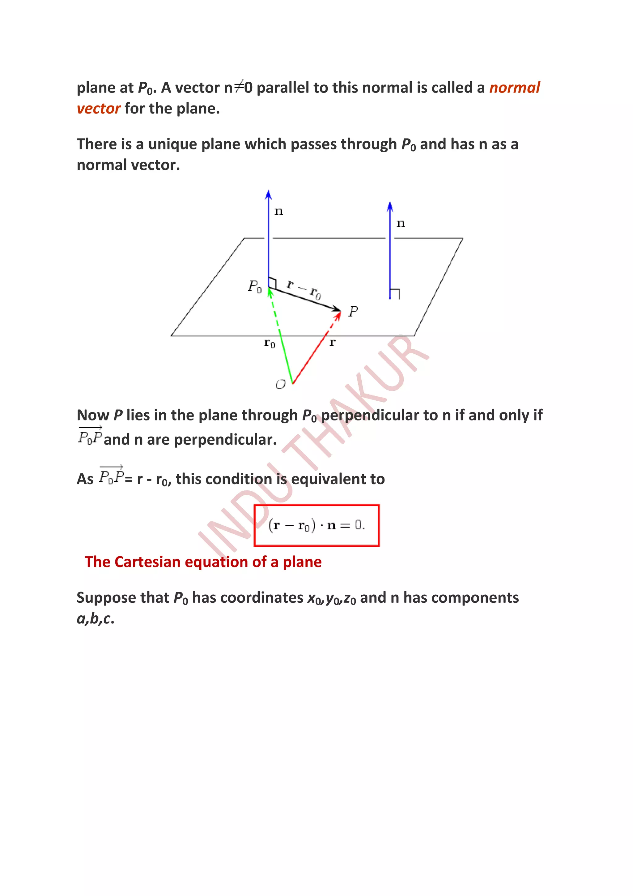 plane at P0. A vector n 0 parallel to this normal is called a normal
vector for the plane.

There is a unique plane which passes through P0 and has n as a
normal vector.




Now P lies in the plane through P0 perpendicular to n if and only if
   and n are perpendicular.

As     = r - r0, this condition is equivalent to



 The Cartesian equation of a plane

Suppose that P0 has coordinates x0,y0,z0 and n has components
a,b,c.
 