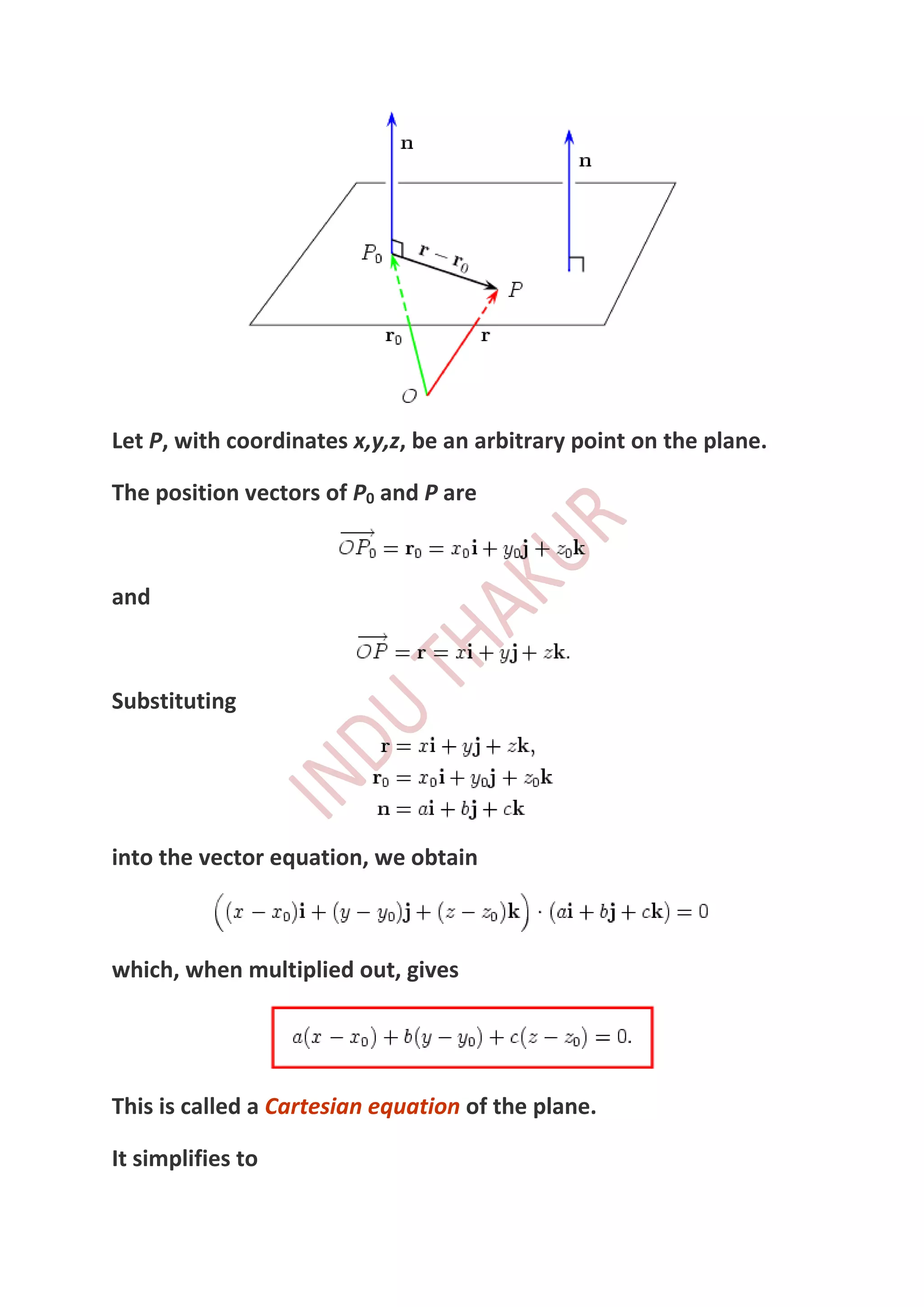 Let P, with coordinates x,y,z, be an arbitrary point on the plane.

The position vectors of P0 and P are



and



Substituting




into the vector equation, we obtain



which, when multiplied out, gives




This is called a Cartesian equation of the plane.

It simplifies to
 