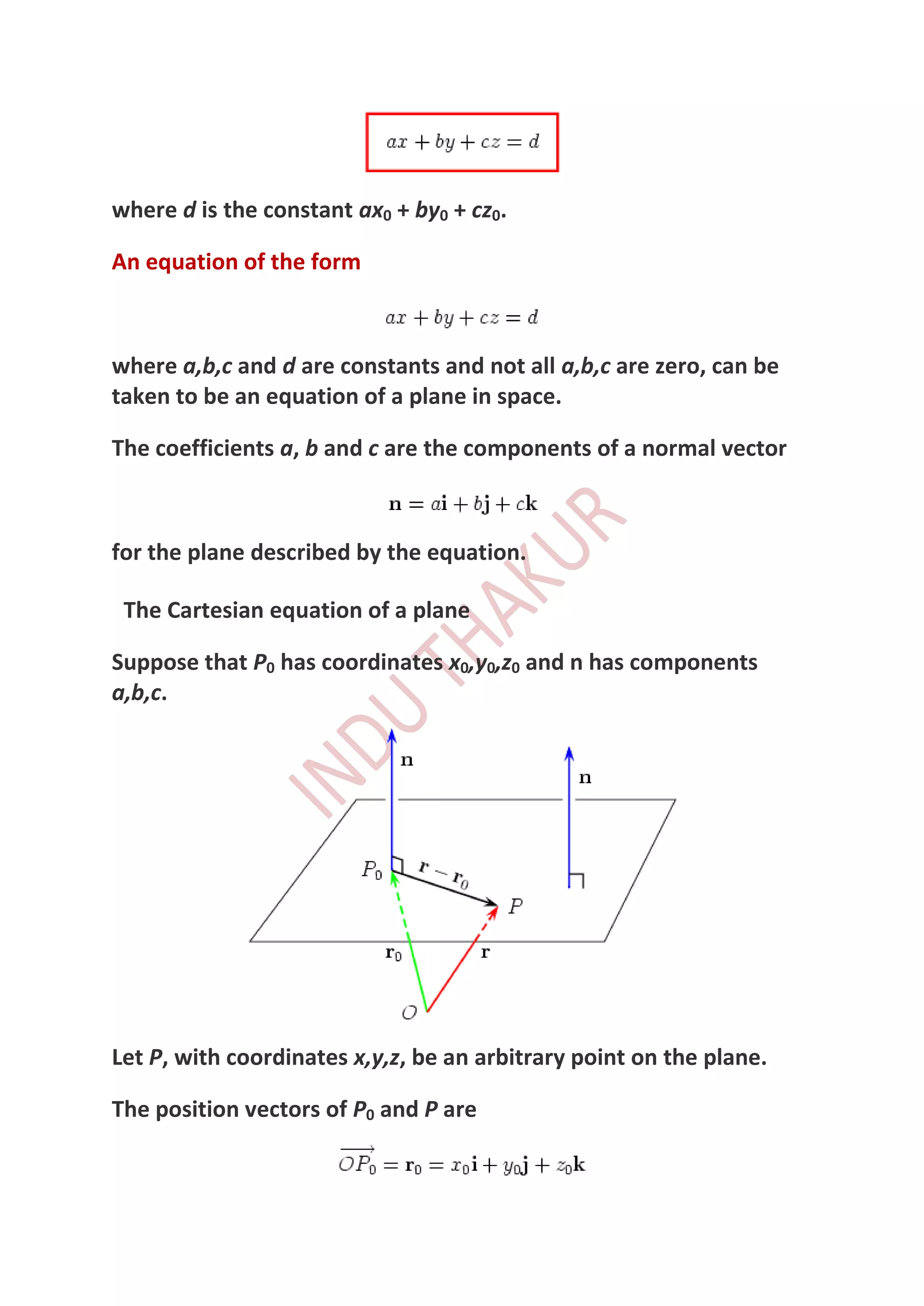 where d is the constant ax0 + by0 + cz0.

An equation of the form



where a,b,c and d are constants and not all a,b,c are zero, can be
taken to be an equation of a plane in space.

The coefficients a, b and c are the components of a normal vector



for the plane described by the equation.

 The Cartesian equation of a plane

Suppose that P0 has coordinates x0,y0,z0 and n has components
a,b,c.




Let P, with coordinates x,y,z, be an arbitrary point on the plane.

The position vectors of P0 and P are
 