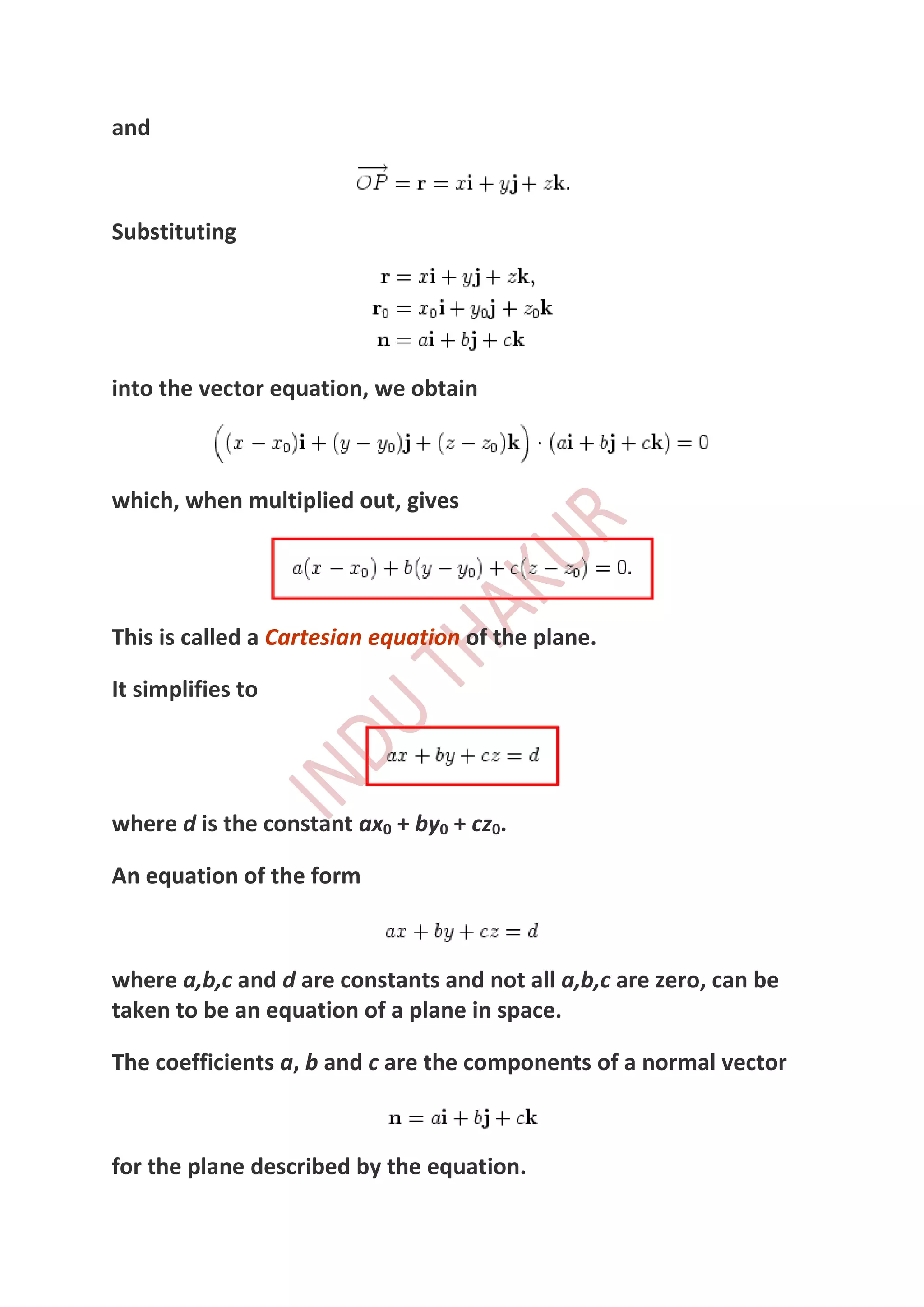 and



Substituting




into the vector equation, we obtain



which, when multiplied out, gives




This is called a Cartesian equation of the plane.

It simplifies to




where d is the constant ax0 + by0 + cz0.

An equation of the form



where a,b,c and d are constants and not all a,b,c are zero, can be
taken to be an equation of a plane in space.

The coefficients a, b and c are the components of a normal vector



for the plane described by the equation.
 
