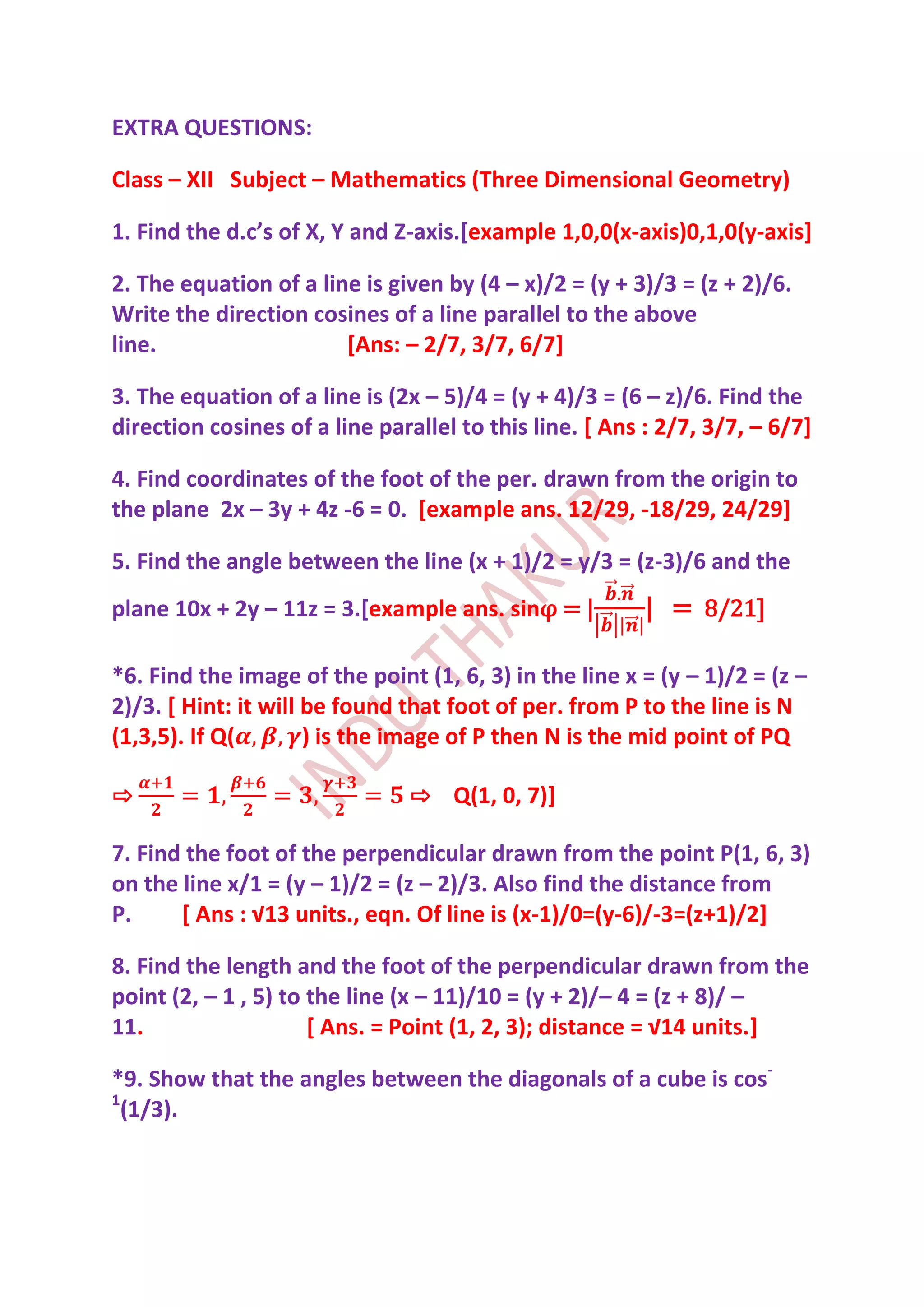 EXTRA QUESTIONS:

Class – XII Subject – Mathematics (Three Dimensional Geometry)

1. Find the d.c’s of X, Y and Z-axis.[example 1,0,0(x-axis)0,1,0(y-axis]

2. The equation of a line is given by (4 – x)/2 = (y + 3)/3 = (z + 2)/6.
Write the direction cosines of a line parallel to the above
line.                   [Ans: – 2/7, 3/7, 6/7]

3. The equation of a line is (2x – 5)/4 = (y + 4)/3 = (6 – z)/6. Find the
direction cosines of a line parallel to this line. [ Ans : 2/7, 3/7, – 6/7]

4. Find coordinates of the foot of the per. drawn from the origin to
the plane 2x – 3y + 4z -6 = 0. [example ans. 12/29, -18/29, 24/29]

5. Find the angle between the line (x + 1)/2 = y/3 = (z-3)/6 and the
plane 10x + 2y – 11z = 3.[example ans. sinφ = |          | = 8/21]

*6. Find the image of the point (1, 6, 3) in the line x = (y – 1)/2 = (z –
2)/3. [ Hint: it will be found that foot of per. from P to the line is N
(1,3,5). If Q(        ) is the image of P then N is the mid point of PQ

⇨                              ⇨ Q(1, 0, 7)]

7. Find the foot of the perpendicular drawn from the point P(1, 6, 3)
on the line x/1 = (y – 1)/2 = (z – 2)/3. Also find the distance from
P.     [ Ans : √13 units., eqn. Of line is (x-1)/0=(y-6)/-3=(z+1)/2]

8. Find the length and the foot of the perpendicular drawn from the
point (2, – 1 , 5) to the line (x – 11)/10 = (y + 2)/– 4 = (z + 8)/ –
11.                   [ Ans. = Point (1, 2, 3); distance = √14 units.]

*9. Show that the angles between the diagonals of a cube is cos-
1
  (1/3).
 