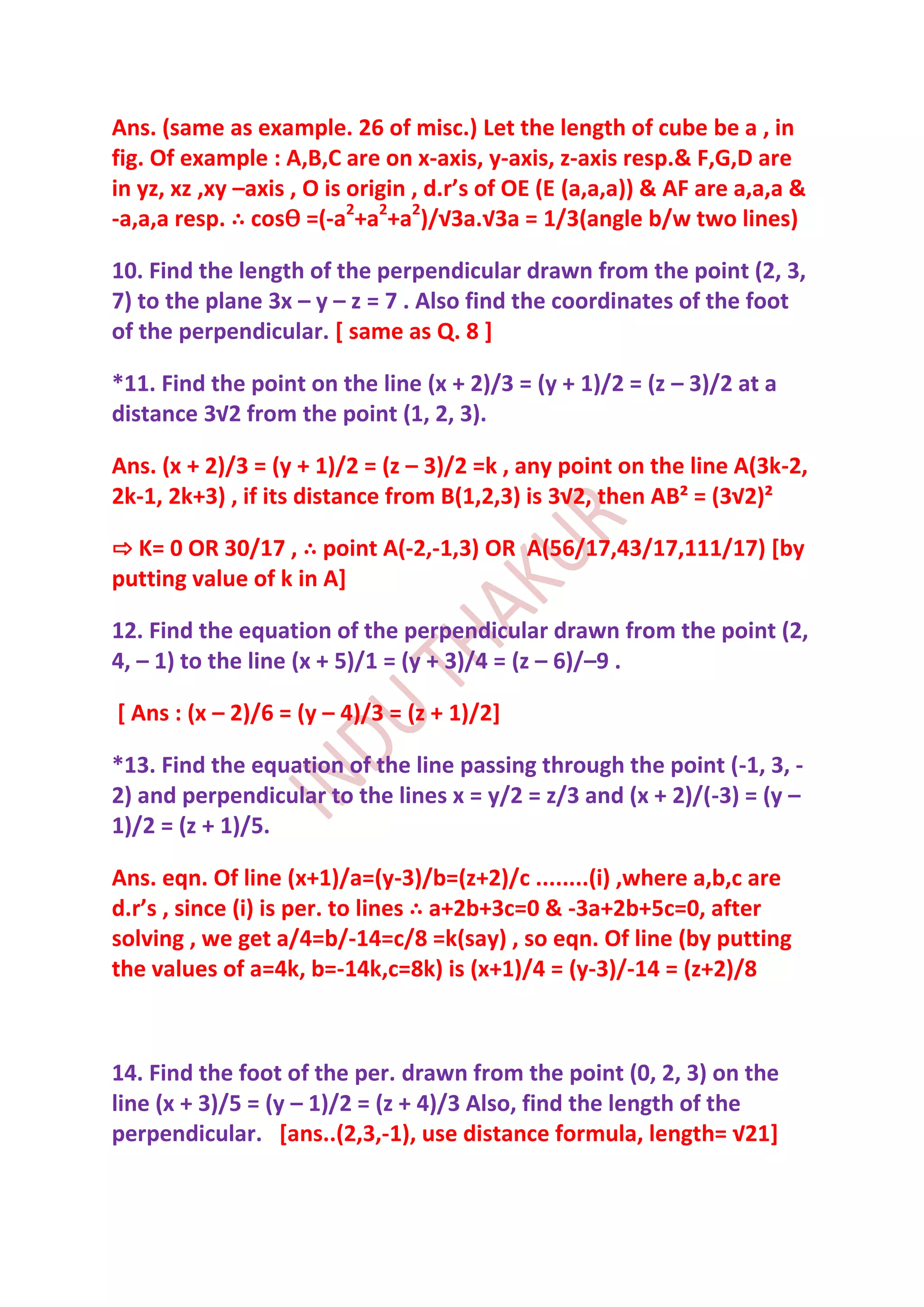 Ans. (same as example. 26 of misc.) Let the length of cube be a , in
fig. Of example : A,B,C are on x-axis, y-axis, z-axis resp.& F,G,D are
in yz, xz ,xy –axis , O is origin , d.r’s of OE (E (a,a,a)) & AF are a,a,a &
-a,a,a resp. ∴ cosѲ =(-a2+a2+a2)/√3a.√3a = 1/3(angle b/w two lines)

10. Find the length of the perpendicular drawn from the point (2, 3,
7) to the plane 3x – y – z = 7 . Also find the coordinates of the foot
of the perpendicular. [ same as Q. 8 ]

*11. Find the point on the line (x + 2)/3 = (y + 1)/2 = (z – 3)/2 at a
distance 3√2 from the point (1, 2, 3).

Ans. (x + 2)/3 = (y + 1)/2 = (z – 3)/2 =k , any point on the line A(3k-2,
2k-1, 2k+3) , if its distance from B(1,2,3) is 3√2, then AB² = (3√2)²

⇨ K= 0 OR 30/17 , ∴ point A(-2,-1,3) OR A(56/17,43/17,111/17) [by
putting value of k in A]

12. Find the equation of the perpendicular drawn from the point (2,
4, – 1) to the line (x + 5)/1 = (y + 3)/4 = (z – 6)/–9 .

[ Ans : (x – 2)/6 = (y – 4)/3 = (z + 1)/2]

*13. Find the equation of the line passing through the point (-1, 3, -
2) and perpendicular to the lines x = y/2 = z/3 and (x + 2)/(-3) = (y –
1)/2 = (z + 1)/5.

Ans. eqn. Of line (x+1)/a=(y-3)/b=(z+2)/c ........(i) ,where a,b,c are
d.r’s , since (i) is per. to lines ∴ a+2b+3c=0 & -3a+2b+5c=0, after
solving , we get a/4=b/-14=c/8 =k(say) , so eqn. Of line (by putting
the values of a=4k, b=-14k,c=8k) is (x+1)/4 = (y-3)/-14 = (z+2)/8



14. Find the foot of the per. drawn from the point (0, 2, 3) on the
line (x + 3)/5 = (y – 1)/2 = (z + 4)/3 Also, find the length of the
perpendicular. [ans..(2,3,-1), use distance formula, length= √21]
 