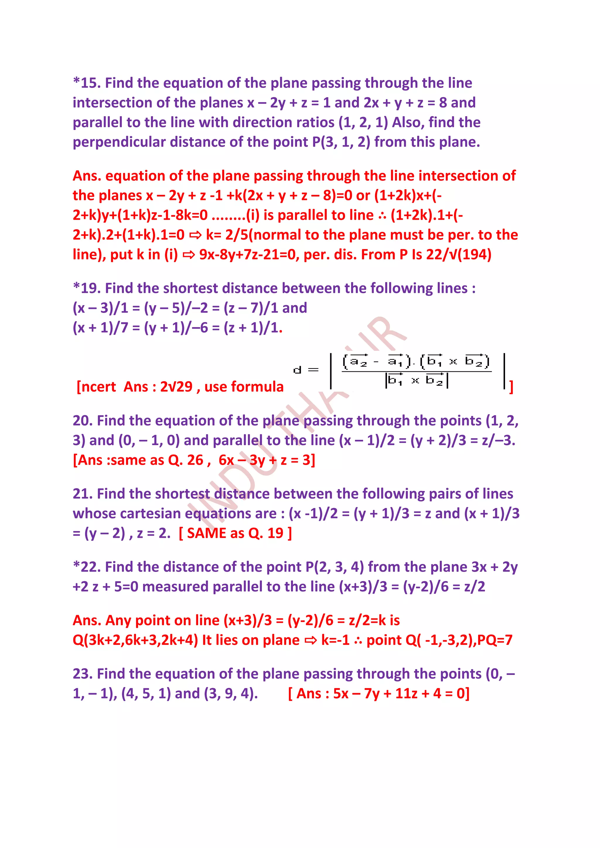 *15. Find the equation of the plane passing through the line
intersection of the planes x – 2y + z = 1 and 2x + y + z = 8 and
parallel to the line with direction ratios (1, 2, 1) Also, find the
perpendicular distance of the point P(3, 1, 2) from this plane.

Ans. equation of the plane passing through the line intersection of
the planes x – 2y + z -1 +k(2x + y + z – 8)=0 or (1+2k)x+(-
2+k)y+(1+k)z-1-8k=0 ........(i) is parallel to line ∴ (1+2k).1+(-
2+k).2+(1+k).1=0 ⇨ k= 2/5(normal to the plane must be per. to the
line), put k in (i) ⇨ 9x-8y+7z-21=0, per. dis. From P Is 22/√(194)

*19. Find the shortest distance between the following lines :
(x – 3)/1 = (y – 5)/–2 = (z – 7)/1 and
(x + 1)/7 = (y + 1)/–6 = (z + 1)/1.


[ncert Ans : 2√29 , use formula                                        ]

20. Find the equation of the plane passing through the points (1, 2,
3) and (0, – 1, 0) and parallel to the line (x – 1)/2 = (y + 2)/3 = z/–3.
[Ans :same as Q. 26 , 6x – 3y + z = 3]

21. Find the shortest distance between the following pairs of lines
whose cartesian equations are : (x -1)/2 = (y + 1)/3 = z and (x + 1)/3
= (y – 2) , z = 2. [ SAME as Q. 19 ]

*22. Find the distance of the point P(2, 3, 4) from the plane 3x + 2y
+2 z + 5=0 measured parallel to the line (x+3)/3 = (y-2)/6 = z/2

Ans. Any point on line (x+3)/3 = (y-2)/6 = z/2=k is
Q(3k+2,6k+3,2k+4) It lies on plane ⇨ k=-1 ∴ point Q( -1,-3,2),PQ=7

23. Find the equation of the plane passing through the points (0, –
1, – 1), (4, 5, 1) and (3, 9, 4). [ Ans : 5x – 7y + 11z + 4 = 0]
 