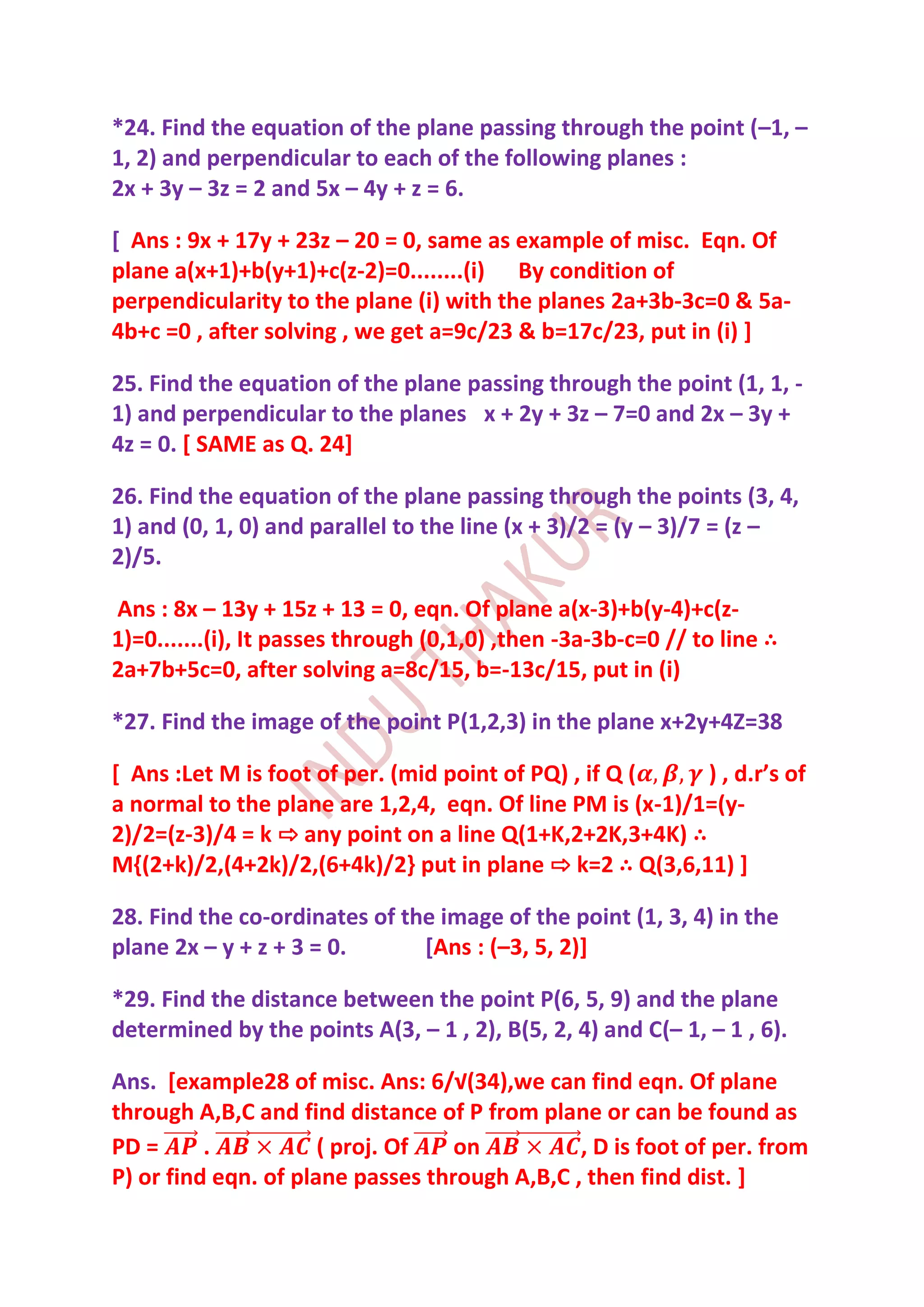 *24. Find the equation of the plane passing through the point (–1, –
1, 2) and perpendicular to each of the following planes :
2x + 3y – 3z = 2 and 5x – 4y + z = 6.

[ Ans : 9x + 17y + 23z – 20 = 0, same as example of misc. Eqn. Of
plane a(x+1)+b(y+1)+c(z-2)=0........(i) By condition of
perpendicularity to the plane (i) with the planes 2a+3b-3c=0 & 5a-
4b+c =0 , after solving , we get a=9c/23 & b=17c/23, put in (i) ]

25. Find the equation of the plane passing through the point (1, 1, -
1) and perpendicular to the planes x + 2y + 3z – 7=0 and 2x – 3y +
4z = 0. [ SAME as Q. 24]

26. Find the equation of the plane passing through the points (3, 4,
1) and (0, 1, 0) and parallel to the line (x + 3)/2 = (y – 3)/7 = (z –
2)/5.

Ans : 8x – 13y + 15z + 13 = 0, eqn. Of plane a(x-3)+b(y-4)+c(z-
1)=0.......(i), It passes through (0,1,0) ,then -3a-3b-c=0 // to line ∴
2a+7b+5c=0, after solving a=8c/15, b=-13c/15, put in (i)

*27. Find the image of the point P(1,2,3) in the plane x+2y+4Z=38

[ Ans :Let M is foot of per. (mid point of PQ) , if Q (    ) , d.r’s of
a normal to the plane are 1,2,4, eqn. Of line PM is (x-1)/1=(y-
2)/2=(z-3)/4 = k ⇨ any point on a line Q(1+K,2+2K,3+4K) ∴
M{(2+k)/2,(4+2k)/2,(6+4k)/2} put in plane ⇨ k=2 ∴ Q(3,6,11) ]

28. Find the co-ordinates of the image of the point (1, 3, 4) in the
plane 2x – y + z + 3 = 0.      [Ans : (–3, 5, 2)]

*29. Find the distance between the point P(6, 5, 9) and the plane
determined by the points A(3, – 1 , 2), B(5, 2, 4) and C(– 1, – 1 , 6).

Ans. [example28 of misc. Ans: 6/√(34),we can find eqn. Of plane
through A,B,C and find distance of P from plane or can be found as
PD =      .           ( proj. Of   on          , D is foot of per. from
P) or find eqn. of plane passes through A,B,C , then find dist. ]
 