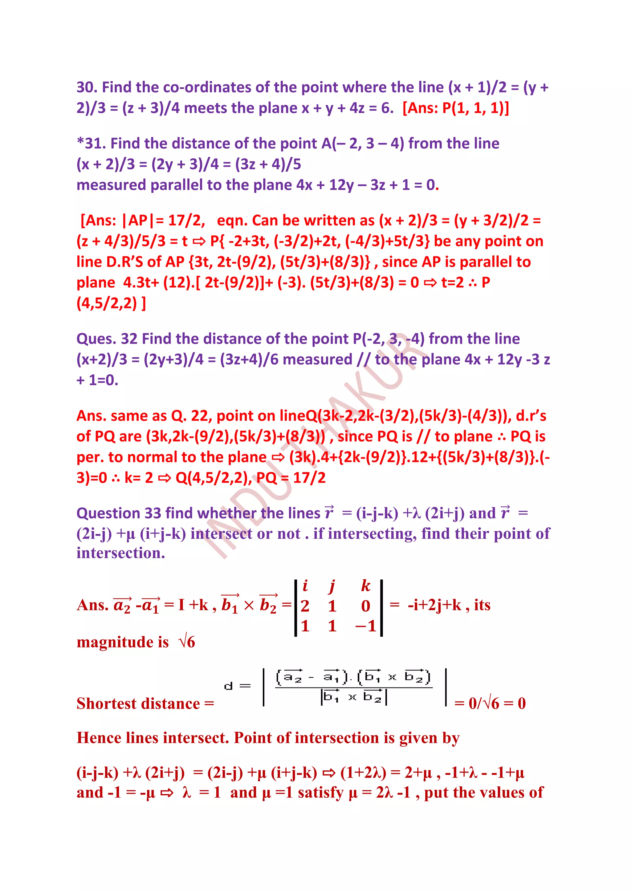 30. Find the co-ordinates of the point where the line (x + 1)/2 = (y +
2)/3 = (z + 3)/4 meets the plane x + y + 4z = 6. [Ans: P(1, 1, 1)]

*31. Find the distance of the point A(– 2, 3 – 4) from the line
(x + 2)/3 = (2y + 3)/4 = (3z + 4)/5
measured parallel to the plane 4x + 12y – 3z + 1 = 0.

 [Ans: |AP|= 17/2, eqn. Can be written as (x + 2)/3 = (y + 3/2)/2 =
(z + 4/3)/5/3 = t ⇨ P{ -2+3t, (-3/2)+2t, (-4/3)+5t/3} be any point on
line D.R’S of AP ,3t, 2t-(9/2), (5t/3)+(8/3)} , since AP is parallel to
plane 4.3t+ (12).[ 2t-(9/2)]+ (-3). (5t/3)+(8/3) = 0 ⇨ t=2 ∴ P
(4,5/2,2) ]

Ques. 32 Find the distance of the point P(-2, 3, -4) from the line
(x+2)/3 = (2y+3)/4 = (3z+4)/6 measured // to the plane 4x + 12y -3 z
+ 1=0.

Ans. same as Q. 22, point on lineQ(3k-2,2k-(3/2),(5k/3)-(4/3)), d.r’s
of PQ are (3k,2k-(9/2),(5k/3)+(8/3)) , since PQ is // to plane ∴ PQ is
per. to normal to the plane ⇨ (3k).4+{2k-(9/2)}.12+{(5k/3)+(8/3)}.(-
3)=0 ∴ k= 2 ⇨ Q(4,5/2,2), PQ = 17/2

Question 33 find whether the lines = (i-j-k) +λ (2i+j) and =
(2i-j) +μ (i+j-k) intersect or not . if intersecting, find their point of
intersection.


Ans.     -   = I +k ,          =                = -i+2j+k , its

magnitude is √6


Shortest distance =                                       = 0/√6 = 0

Hence lines intersect. Point of intersection is given by

(i-j-k) +λ (2i+j) = (2i-j) +μ (i+j-k) ⇨ (1+2λ) = 2+μ , -1+λ - -1+μ
and -1 = -μ ⇨ λ = 1 and μ =1 satisfy μ = 2λ -1 , put the values of
 