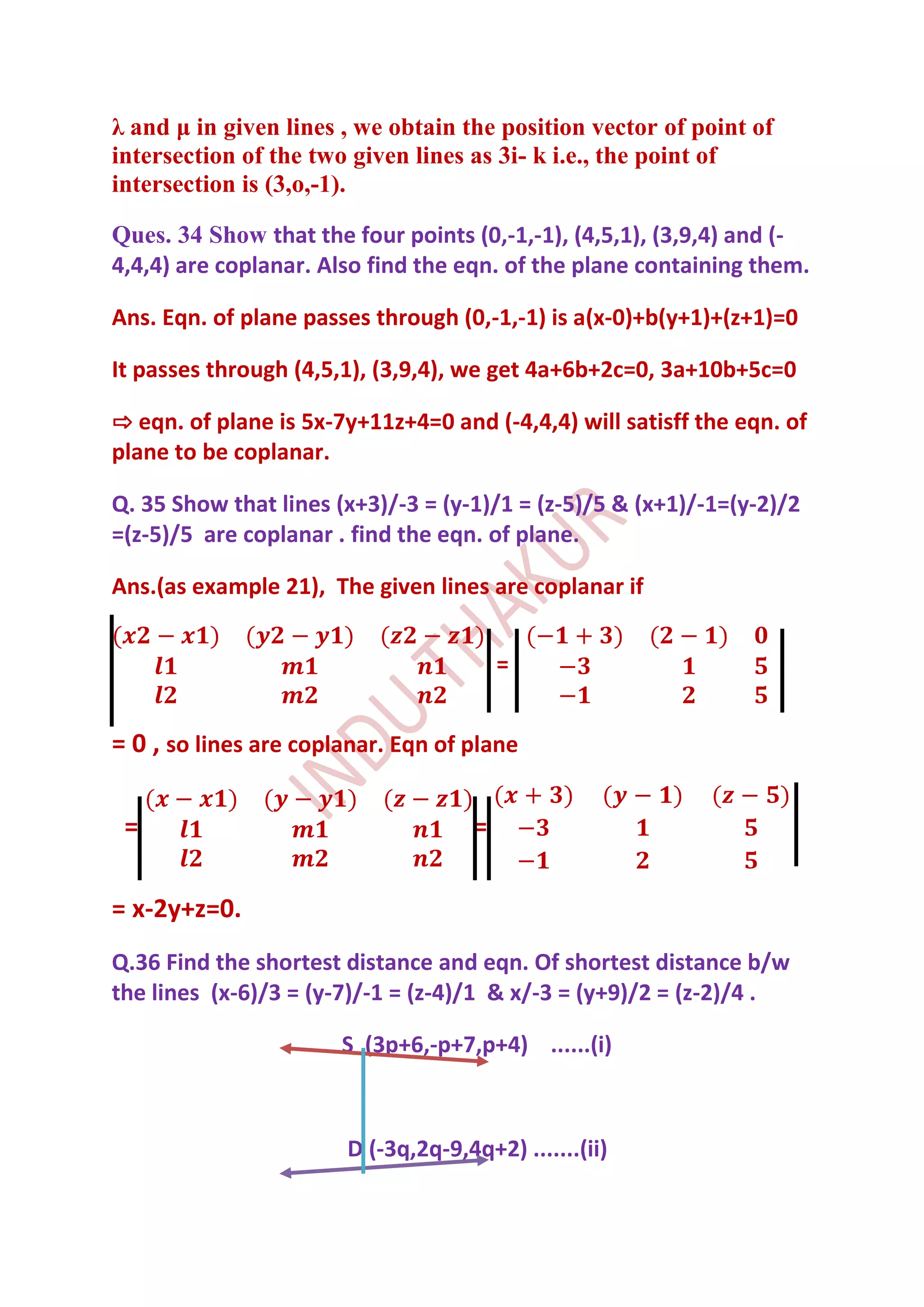 λ and μ in given lines , we obtain the position vector of point of
intersection of the two given lines as 3i- k i.e., the point of
intersection is (3,o,-1).

Ques. 34 Show that the four points (0,-1,-1), (4,5,1), (3,9,4) and (-
4,4,4) are coplanar. Also find the eqn. of the plane containing them.

Ans. Eqn. of plane passes through (0,-1,-1) is a(x-0)+b(y+1)+(z+1)=0

It passes through (4,5,1), (3,9,4), we get 4a+6b+2c=0, 3a+10b+5c=0

⇨ eqn. of plane is 5x-7y+11z+4=0 and (-4,4,4) will satisff the eqn. of
plane to be coplanar.

Q. 35 Show that lines (x+3)/-3 = (y-1)/1 = (z-5)/5 & (x+1)/-1=(y-2)/2
=(z-5)/5 are coplanar . find the eqn. of plane.

Ans.(as example 21), The given lines are coplanar if


                                         =


= 0 , so lines are coplanar. Eqn of plane

 =                                   =

= x-2y+z=0.
Q.36 Find the shortest distance and eqn. Of shortest distance b/w
the lines (x-6)/3 = (y-7)/-1 = (z-4)/1 & x/-3 = (y+9)/2 = (z-2)/4 .

                       S (3p+6,-p+7,p+4) ......(i)



                       D (-3q,2q-9,4q+2) .......(ii)
 
