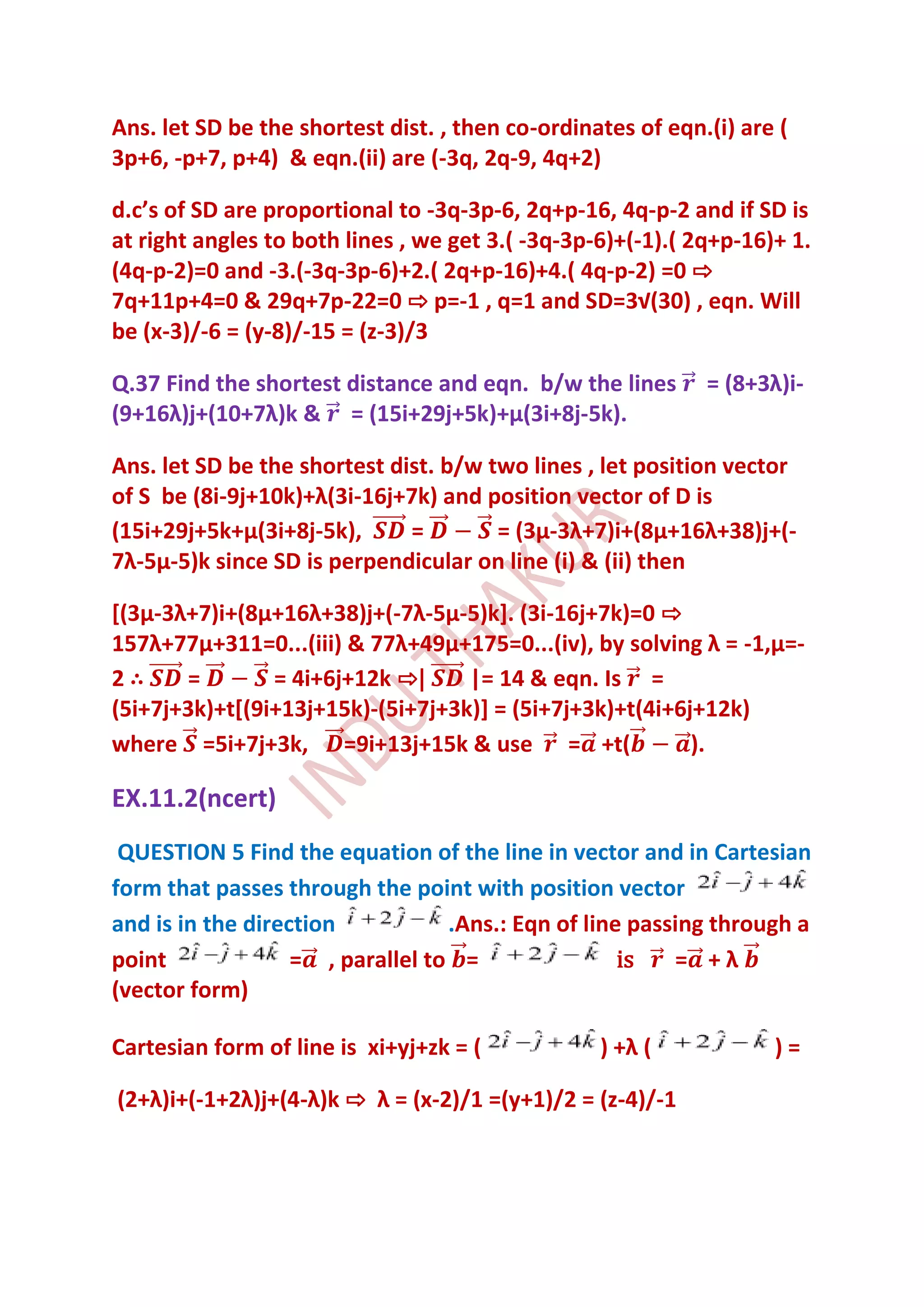 Ans. let SD be the shortest dist. , then co-ordinates of eqn.(i) are (
3p+6, -p+7, p+4) & eqn.(ii) are (-3q, 2q-9, 4q+2)

d.c’s of SD are proportional to -3q-3p-6, 2q+p-16, 4q-p-2 and if SD is
at right angles to both lines , we get 3.( -3q-3p-6)+(-1).( 2q+p-16)+ 1.
(4q-p-2)=0 and -3.(-3q-3p-6)+2.( 2q+p-16)+4.( 4q-p-2) =0 ⇨
7q+11p+4=0 & 29q+7p-22=0 ⇨ p=-1 , q=1 and SD=3√(30) , eqn. Will
be (x-3)/-6 = (y-8)/-15 = (z-3)/3

Q.37 Find the shortest distance and eqn. b/w the lines       = (8+3λ)i-
(9+16λ)j+(10+7λ)k & = (15i+29j+5k)+μ(3i+8j-5k).

Ans. let SD be the shortest dist. b/w two lines , let position vector
of S be (8i-9j+10k)+λ(3i-16j+7k) and position vector of D is
(15i+29j+5k+μ(3i+8j-5k),      =        = (3μ-3λ+7)i+(8μ+16λ+38)j+(-
7λ-5μ-5)k since SD is perpendicular on line (i) & (ii) then

*(3μ-3λ+7)i+(8μ+16λ+38)j+(-7λ-5μ-5)k]. (3i-16j+7k)=0 ⇨
157λ+77μ+311=0...(iii) & 77λ+49μ+175=0...(iv), by solving λ = -1,μ=-
2∴     =        = 4i+6j+12k ⇨|     |= 14 & eqn. Is =
(5i+7j+3k)+t[(9i+13j+15k)-(5i+7j+3k)] = (5i+7j+3k)+t(4i+6j+12k)
where =5i+7j+3k, =9i+13j+15k & use = +t(                  ).

EX.11.2(ncert)
 QUESTION 5 Find the equation of the line in vector and in Cartesian
form that passes through the point with position vector
and is in the direction           .Ans.: Eqn of line passing through a
point              = , parallel to =                is   = +λ
(vector form)

Cartesian form of line is xi+yj+zk = (            ) +λ (            )=

(2+λ)i+(-1+2λ)j+(4-λ)k ⇨ λ = (x-2)/1 =(y+1)/2 = (z-4)/-1
 