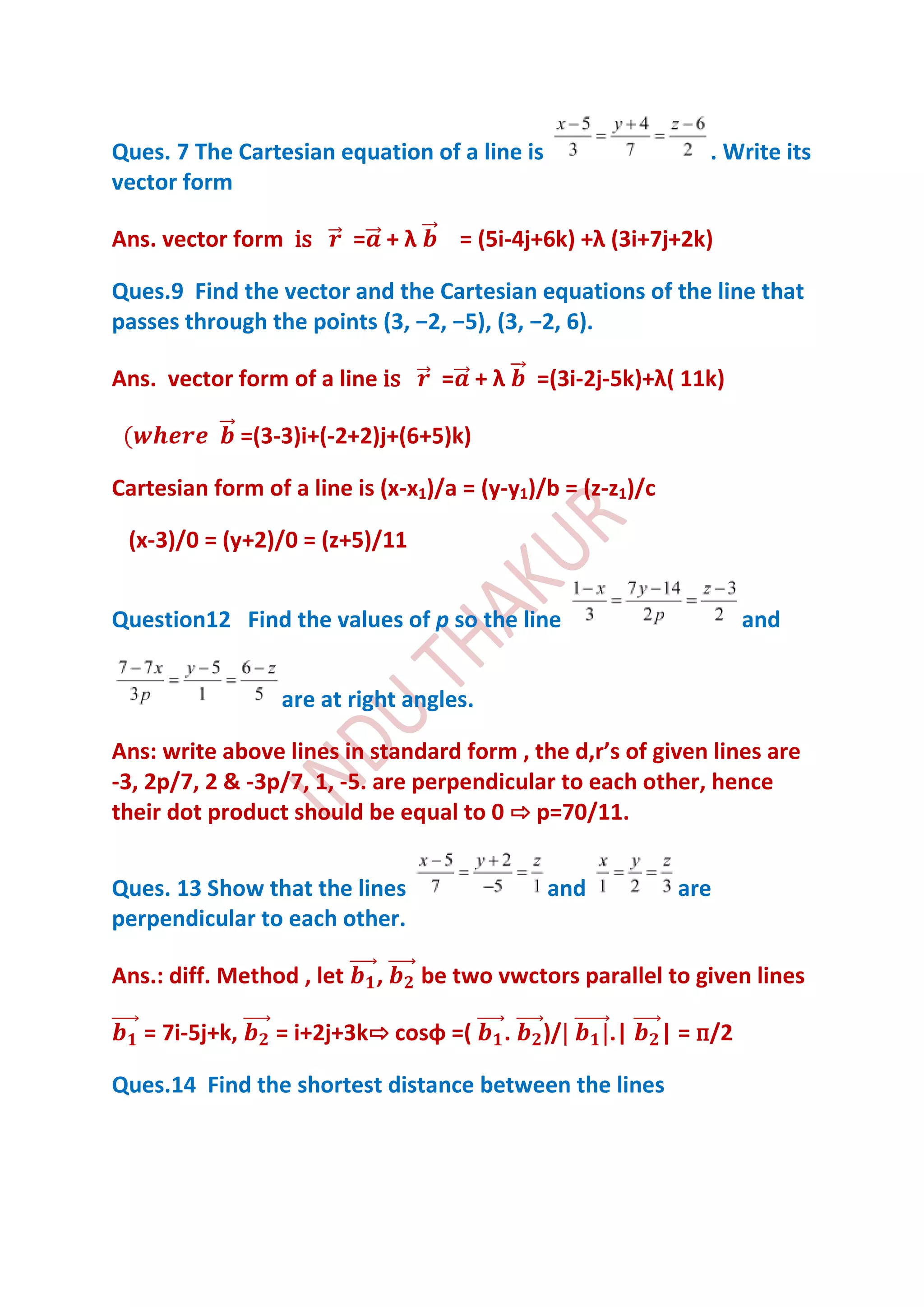 Ques. 7 The Cartesian equation of a line is                      . Write its
vector form

Ans. vector form is        = +λ       = (5i-4j+6k) +λ (3i+7j+2k)

Ques.9 Find the vector and the Cartesian equations of the line that
passes through the points (3, −2, −5), (3, −2, 6).

Ans. vector form of a line is       = +λ       =(3i-2j-5k)+λ( 11k)

                =(3-3)i+(-2+2)j+(6+5)k)

Cartesian form of a line is (x-x1)/a = (y-y1)/b = (z-z1)/c

 (x-3)/0 = (y+2)/0 = (z+5)/11


Question12 Find the values of p so the line                            and


                    are at right angles.

Ans: write above lines in standard form , the d,r’s of given lines are
-3, 2p/7, 2 & -3p/7, 1, -5. are perpendicular to each other, hence
their dot product should be equal to 0 ⇨ p=70/11.


Ques. 13 Show that the lines                    and           are
perpendicular to each other.

Ans.: diff. Method , let     ,    be two vwctors parallel to given lines

   = 7i-5j+k,      = i+2j+3k⇨ cosφ =(      .   )/     .|     | = п/2

Ques.14 Find the shortest distance between the lines
 