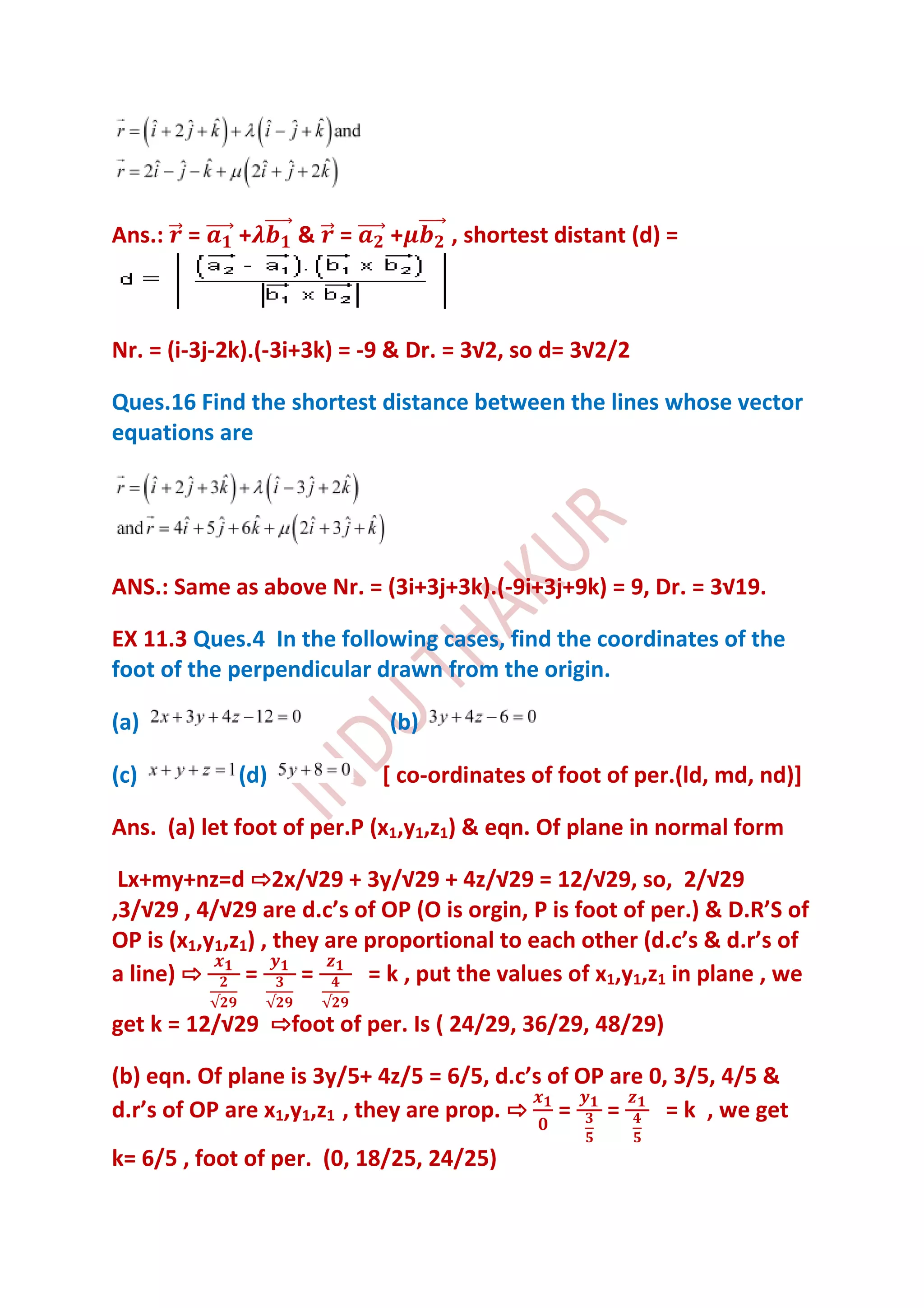 Ans.: =      +     &    =    +      , shortest distant (d) =



Nr. = (i-3j-2k).(-3i+3k) = -9 & Dr. = 3√2, so d= 3√2/2

Ques.16 Find the shortest distance between the lines whose vector
equations are




ANS.: Same as above Nr. = (3i+3j+3k).(-9i+3j+9k) = 9, Dr. = 3√19.

EX 11.3 Ques.4 In the following cases, find the coordinates of the
foot of the perpendicular drawn from the origin.

(a)                          (b)

(c)          (d)            [ co-ordinates of foot of per.(ld, md, nd)]

Ans. (a) let foot of per.P (x1,y1,z1) & eqn. Of plane in normal form

 Lx+my+nz=d ⇨2x/√29 + 3y/√29 + 4z/√29 = 12/√29, so, 2/√29
,3/√29 , 4/√29 are d.c’s of OP (O is orgin, P is foot of per.) & D.R’S of
OP is (x1,y1,z1) , they are proportional to each other (d.c’s & d.r’s of
a line) ⇨      =      =     = k , put the values of x1,y1,z1 in plane , we

get k = 12/√29 ⇨foot of per. Is ( 24/29, 36/29, 48/29)

(b) eqn. Of plane is 3y/5+ 4z/5 = 6/5, d.c’s of OP are 0, 3/5, 4/5 &
d.r’s of OP are x1,y1,z1 , they are prop. ⇨ = =          = k , we get
k= 6/5 , foot of per. (0, 18/25, 24/25)
 