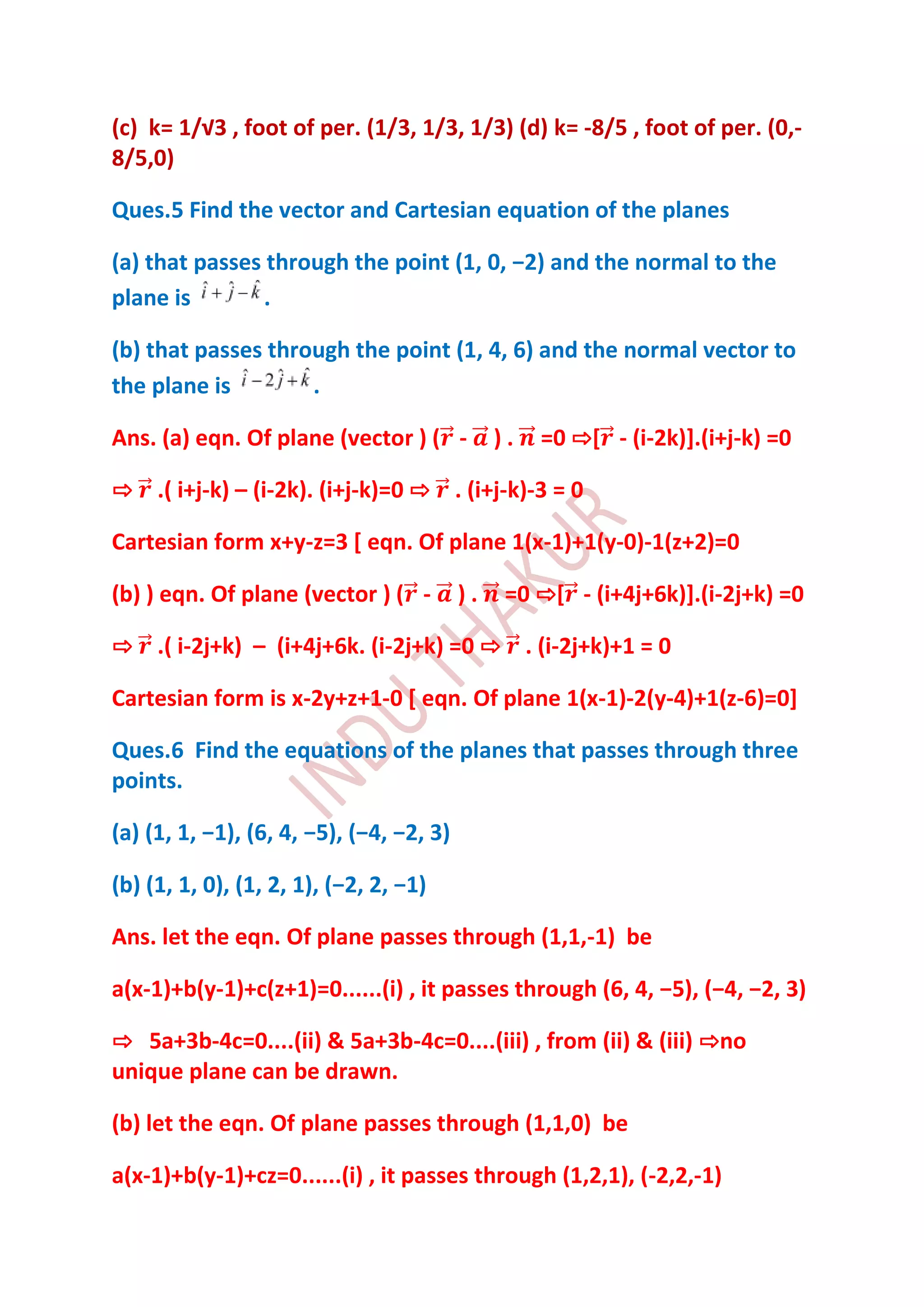 (c) k= 1/√3 , foot of per. (1/3, 1/3, 1/3) (d) k= -8/5 , foot of per. (0,-
8/5,0)

Ques.5 Find the vector and Cartesian equation of the planes

(a) that passes through the point (1, 0, −2) and the normal to the
plane is        .

(b) that passes through the point (1, 4, 6) and the normal vector to
the plane is        .

Ans. (a) eqn. Of plane (vector ) ( -           ).   =0 ⇨[ - (i-2k)].(i+j-k) =0

⇨ .( i+j-k) – (i-2k). (i+j-k)=0 ⇨ . (i+j-k)-3 = 0

Cartesian form x+y-z=3 [ eqn. Of plane 1(x-1)+1(y-0)-1(z+2)=0

(b) ) eqn. Of plane (vector ) ( -         ).    =0 ⇨[ - (i+4j+6k)].(i-2j+k) =0

⇨ .( i-2j+k) – (i+4j+6k. (i-2j+k) =0 ⇨ . (i-2j+k)+1 = 0

Cartesian form is x-2y+z+1-0 [ eqn. Of plane 1(x-1)-2(y-4)+1(z-6)=0]

Ques.6 Find the equations of the planes that passes through three
points.

(a) (1, 1, −1), (6, 4, −5), (−4, −2, 3)

(b) (1, 1, 0), (1, 2, 1), (−2, 2, −1)

Ans. let the eqn. Of plane passes through (1,1,-1) be

a(x-1)+b(y-1)+c(z+1)=0......(i) , it passes through (6, 4, −5), (−4, −2, 3)

⇨ 5a+3b-4c=0....(ii) & 5a+3b-4c=0....(iii) , from (ii) & (iii) ⇨no
unique plane can be drawn.

(b) let the eqn. Of plane passes through (1,1,0) be

a(x-1)+b(y-1)+cz=0......(i) , it passes through (1,2,1), (-2,2,-1)
 