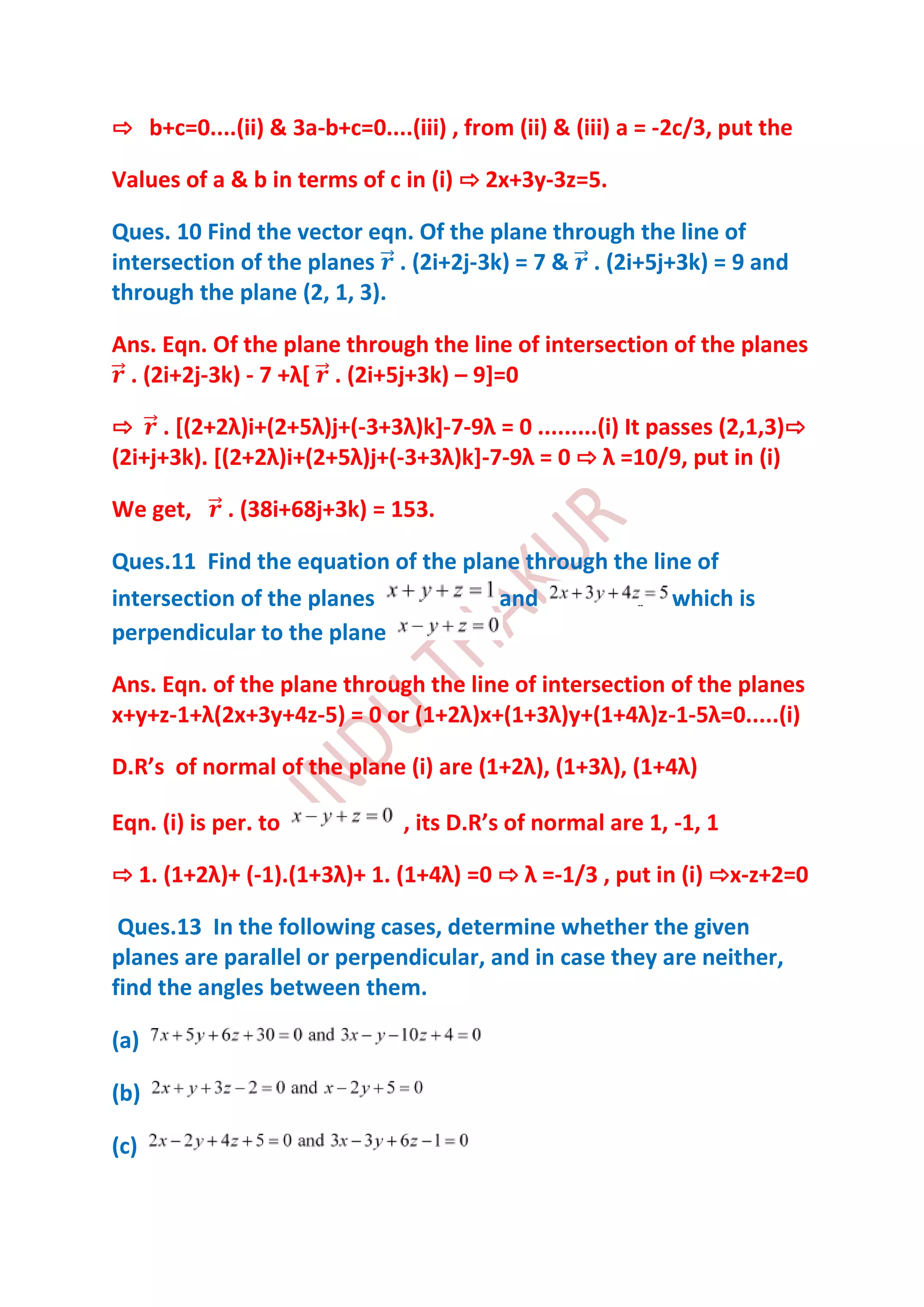 ⇨ b+c=0....(ii) & 3a-b+c=0....(iii) , from (ii) & (iii) a = -2c/3, put the

Values of a & b in terms of c in (i) ⇨ 2x+3y-3z=5.

Ques. 10 Find the vector eqn. Of the plane through the line of
intersection of the planes . (2i+2j-3k) = 7 & . (2i+5j+3k) = 9 and
through the plane (2, 1, 3).

Ans. Eqn. Of the plane through the line of intersection of the planes
 . (2i+2j-3k) - 7 +λ* . (2i+5j+3k) – 9]=0

⇨ . *(2+2λ)i+(2+5λ)j+(-3+3λ)k+-7-9λ = 0 .........(i) It passes (2,1,3)⇨
(2i+j+3k). *(2+2λ)i+(2+5λ)j+(-3+3λ)k+-7-9λ = 0 ⇨ λ =10/9, put in (i)

We get,      . (38i+68j+3k) = 153.

Ques.11 Find the equation of the plane through the line of
intersection of the planes          and              which is
perpendicular to the plane

Ans. Eqn. of the plane through the line of intersection of the planes
x+y+z-1+λ(2x+3y+4z-5) = 0 or (1+2λ)x+(1+3λ)y+(1+4λ)z-1-5λ=0.....(i)

D.R’s of normal of the plane (i) are (1+2λ), (1+3λ), (1+4λ)

Eqn. (i) is per. to            , its D.R’s of normal are 1, -1, 1

⇨ 1. (1+2λ)+ (-1).(1+3λ)+ 1. (1+4λ) =0 ⇨ λ =-1/3 , put in (i) ⇨x-z+2=0

 Ques.13 In the following cases, determine whether the given
planes are parallel or perpendicular, and in case they are neither,
find the angles between them.

(a)

(b)

(c)
 