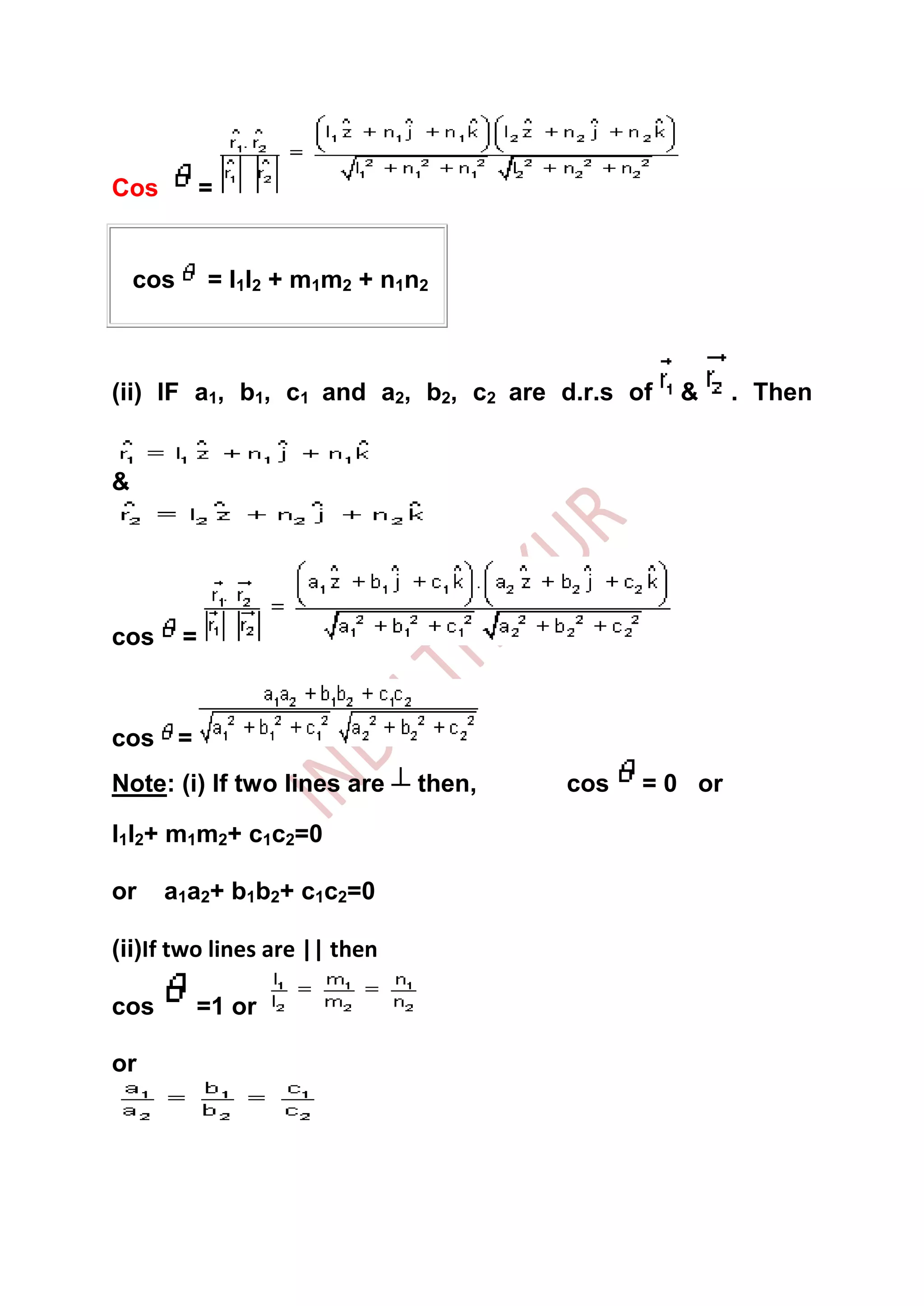 Cos           =


    cos       = l1l2 + m1m2 + n1n2



(ii) IF a1, b1, c1 and a2, b2, c2 are d.r.s of   &      . Then


&




cos       =



cos =
Note: (i) If two lines are       then,   cos   = 0 or

l1l2+ m1m2+ c1c2=0

or    a1a2+ b1b2+ c1c2=0

(ii)If two lines are || then

cos       =1 or

or
 