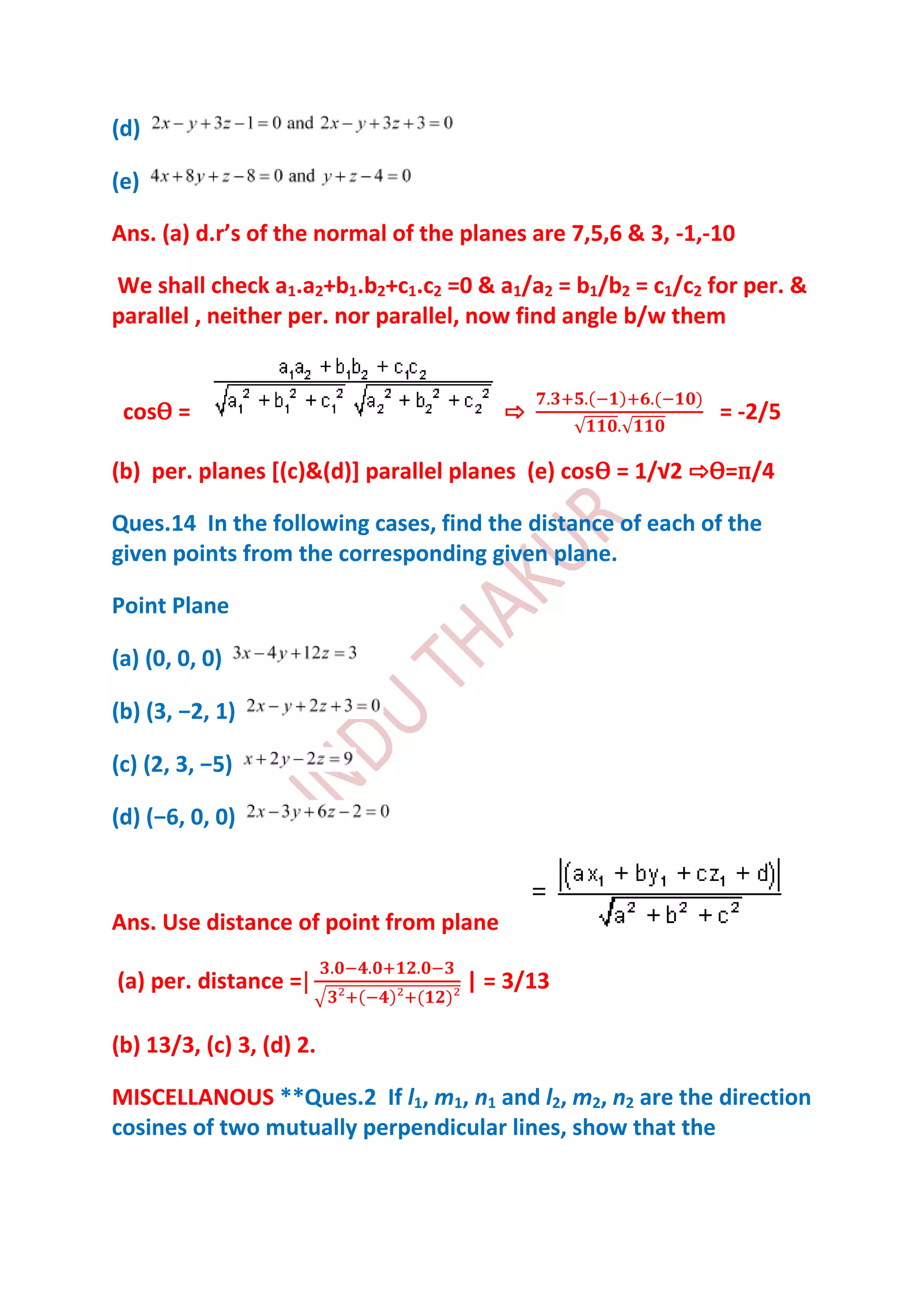 (d)

(e)

Ans. (a) d.r’s of the normal of the planes are 7,5,6 & 3, -1,-10

We shall check a1.a2+b1.b2+c1.c2 =0 & a1/a2 = b1/b2 = c1/c2 for per. &
parallel , neither per. nor parallel, now find angle b/w them


 cosѲ =                                 ⇨                     = -2/5

(b) per. planes [(c)&(d)] parallel planes (e) cosѲ = 1/√2 ⇨Ѳ=п/4

Ques.14 In the following cases, find the distance of each of the
given points from the corresponding given plane.

Point Plane

(a) (0, 0, 0)

(b) (3, −2, 1)

(c) (2, 3, −5)

(d) (−6, 0, 0)



Ans. Use distance of point from plane

(a) per. distance =                 | = 3/13

(b) 13/3, (c) 3, (d) 2.

MISCELLANOUS **Ques.2 If l1, m1, n1 and l2, m2, n2 are the direction
cosines of two mutually perpendicular lines, show that the
 