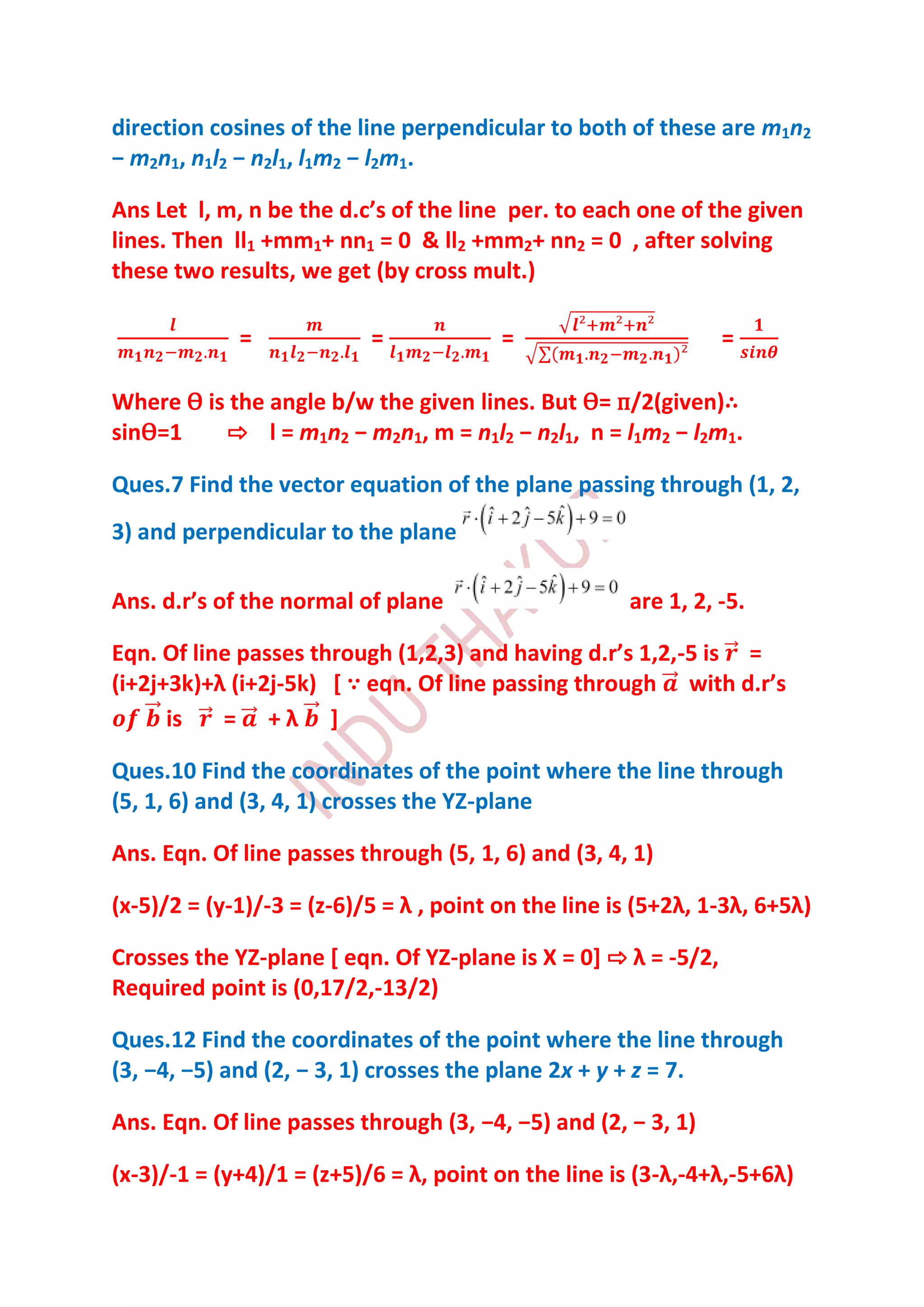 direction cosines of the line perpendicular to both of these are m1n2
− m2n1, n1l2 − n2l1, l1m2 − l2m1.

Ans Let l, m, n be the d.c’s of the line per. to each one of the given
lines. Then ll1 +mm1+ nn1 = 0 & ll2 +mm2+ nn2 = 0 , after solving
these two results, we get (by cross mult.)

             =             =             =                      =

Where Ѳ is the angle b/w the given lines. But Ѳ= п/2(given)∴
sinѲ=1    ⇨ l = m1n2 − m2n1, m = n1l2 − n2l1, n = l1m2 − l2m1.

Ques.7 Find the vector equation of the plane passing through (1, 2,
3) and perpendicular to the plane

Ans. d.r’s of the normal of plane                     are 1, 2, -5.

Eqn. Of line passes through (1,2,3) and having d.r’s 1,2,-5 is =
(i+2j+3k)+λ (i+2j-5k) [ ∵ eqn. Of line passing through with d.r’s
      is   = +λ ]

Ques.10 Find the coordinates of the point where the line through
(5, 1, 6) and (3, 4, 1) crosses the YZ-plane

Ans. Eqn. Of line passes through (5, 1, 6) and (3, 4, 1)

(x-5)/2 = (y-1)/-3 = (z-6)/5 = λ , point on the line is (5+2λ, 1-3λ, 6+5λ)

Crosses the YZ-plane [ eqn. Of YZ-plane is X = 0] ⇨ λ = -5/2,
Required point is (0,17/2,-13/2)

Ques.12 Find the coordinates of the point where the line through
(3, −4, −5) and (2, − 3, 1) crosses the plane 2x + y + z = 7.

Ans. Eqn. Of line passes through (3, −4, −5) and (2, − 3, 1)

(x-3)/-1 = (y+4)/1 = (z+5)/6 = λ, point on the line is (3-λ,-4+λ,-5+6λ)
 