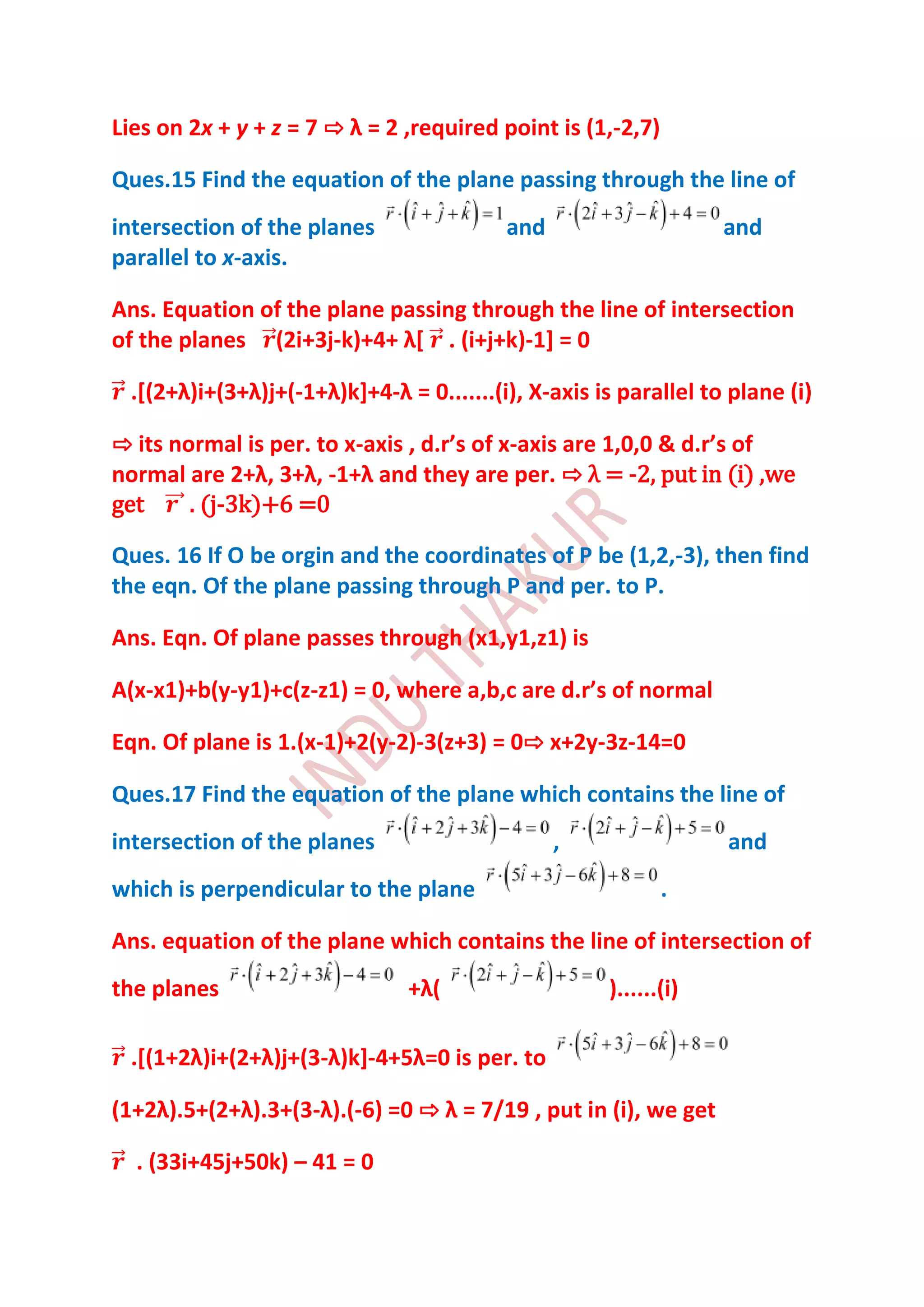 Lies on 2x + y + z = 7 ⇨ λ = 2 ,required point is (1,-2,7)

Ques.15 Find the equation of the plane passing through the line of
intersection of the planes                 and                     and
parallel to x-axis.

Ans. Equation of the plane passing through the line of intersection
of the planes (2i+3j-k)+4+ λ* . (i+j+k)-1] = 0

  .*(2+λ)i+(3+λ)j+(-1+λ)k++4-λ = 0.......(i), X-axis is parallel to plane (i)

⇨ its normal is per. to x-axis , d.r’s of x-axis are 1,0,0 & d.r’s of
normal are 2+λ, 3+λ, -1+λ and they are per. ⇨ λ = -2, put in (i) ,we
get     . (j-3k)+6 =0

Ques. 16 If O be orgin and the coordinates of P be (1,2,-3), then find
the eqn. Of the plane passing through P and per. to P.

Ans. Eqn. Of plane passes through (x1,y1,z1) is

A(x-x1)+b(y-y1)+c(z-z1) = 0, where a,b,c are d.r’s of normal

Eqn. Of plane is 1.(x-1)+2(y-2)-3(z+3) = 0⇨ x+2y-3z-14=0

Ques.17 Find the equation of the plane which contains the line of
intersection of the planes                       ,                 and
which is perpendicular to the plane                          .

Ans. equation of the plane which contains the line of intersection of
the planes                      +λ(                   )......(i)

  .*(1+2λ)i+(2+λ)j+(3-λ)k+-4+5λ=0 is per. to

(1+2λ).5+(2+λ).3+(3-λ).(-6) =0 ⇨ λ = 7/19 , put in (i), we get

  . (33i+45j+50k) – 41 = 0
 