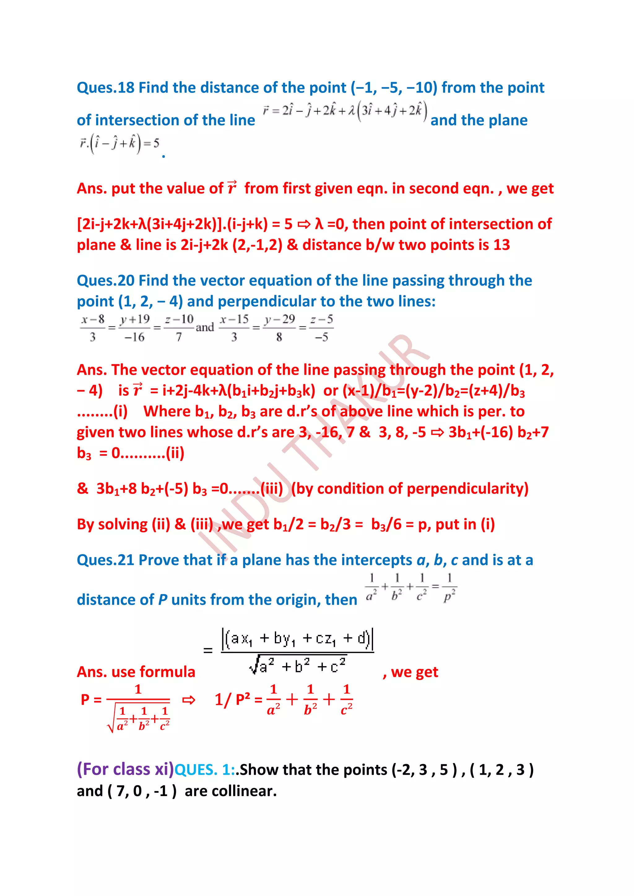 Ques.18 Find the distance of the point (−1, −5, −10) from the point
of intersection of the line                            and the plane
             .

Ans. put the value of     from first given eqn. in second eqn. , we get

[2i-j+2k+λ(3i+4j+2k)+.(i-j+k) = 5 ⇨ λ =0, then point of intersection of
plane & line is 2i-j+2k (2,-1,2) & distance b/w two points is 13

Ques.20 Find the vector equation of the line passing through the
point (1, 2, − 4) and perpendicular to the two lines:



Ans. The vector equation of the line passing through the point (1, 2,
− 4) is = i+2j-4k+λ(b1i+b2j+b3k) or (x-1)/b1=(y-2)/b2=(z+4)/b3
........(i) Where b1, b2, b3 are d.r’s of above line which is per. to
given two lines whose d.r’s are 3, -16, 7 & 3, 8, -5 ⇨ 3b1+(-16) b2+7
b3 = 0..........(ii)

& 3b1+8 b2+(-5) b3 =0.......(iii) (by condition of perpendicularity)

By solving (ii) & (iii) ,we get b1/2 = b2/3 = b3/6 = p, put in (i)

Ques.21 Prove that if a plane has the intercepts a, b, c and is at a

distance of P units from the origin, then



Ans. use formula                                , we get
P=               ⇨   1/ P² =



(For class xi)QUES. 1:.Show that the points (-2, 3 , 5 ) , ( 1, 2 , 3 )
and ( 7, 0 , -1 ) are collinear.
 