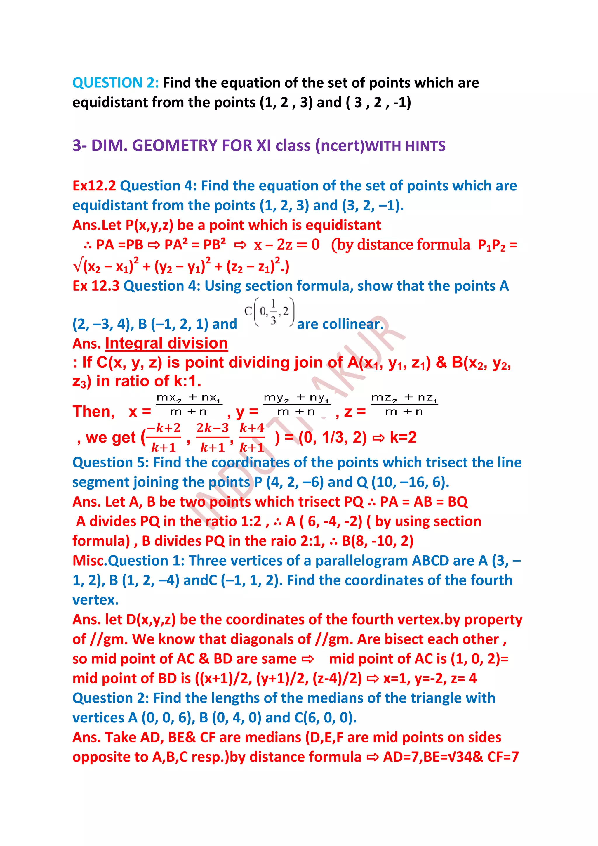 QUESTION 2: Find the equation of the set of points which are
equidistant from the points (1, 2 , 3) and ( 3 , 2 , -1)

3- DIM. GEOMETRY FOR XI class (ncert)WITH HINTS

Ex12.2 Question 4: Find the equation of the set of points which are
equidistant from the points (1, 2, 3) and (3, 2, –1).
Ans.Let P(x,y,z) be a point which is equidistant
 ∴ PA =PB ⇨ PA² = PB² ⇨ x – 2z = 0 (by distance formula P1P2 =
 (x2 − x1)2 + (y2 − y1)2 + (z2 − z1)2.)
Ex 12.3 Question 4: Using section formula, show that the points A

(2, –3, 4), B (–1, 2, 1) and       are collinear.
Ans. Integral division
: If C(x, y, z) is point dividing join of A(x1, y1, z1) & B(x2, y2,
z3) in ratio of k:1.
Then, x =               ,y=              ,z=
, we get (       ,      ,      ) = (0, 1/3, 2) ⇨ k=2
Question 5: Find the coordinates of the points which trisect the line
segment joining the points P (4, 2, –6) and Q (10, –16, 6).
Ans. Let A, B be two points which trisect PQ ∴ PA = AB = BQ
 A divides PQ in the ratio 1:2 , ∴ A ( 6, -4, -2) ( by using section
formula) , B divides PQ in the raio 2:1, ∴ B(8, -10, 2)
Misc.Question 1: Three vertices of a parallelogram ABCD are A (3, –
1, 2), B (1, 2, –4) andC (–1, 1, 2). Find the coordinates of the fourth
vertex.
Ans. let D(x,y,z) be the coordinates of the fourth vertex.by property
of //gm. We know that diagonals of //gm. Are bisect each other ,
so mid point of AC & BD are same ⇨ mid point of AC is (1, 0, 2)=
mid point of BD is ((x+1)/2, (y+1)/2, (z-4)/2) ⇨ x=1, y=-2, z= 4
Question 2: Find the lengths of the medians of the triangle with
vertices A (0, 0, 6), B (0, 4, 0) and C(6, 0, 0).
Ans. Take AD, BE& CF are medians (D,E,F are mid points on sides
opposite to A,B,C resp.)by distance formula ⇨ AD=7,BE=√34& CF=7
 
