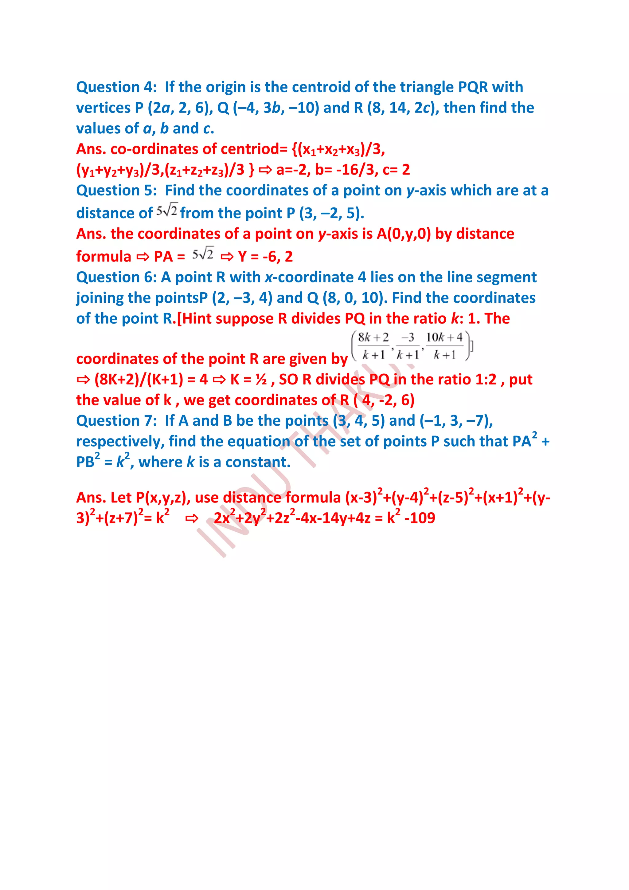 Question 4: If the origin is the centroid of the triangle PQR with
vertices P (2a, 2, 6), Q (–4, 3b, –10) and R (8, 14, 2c), then find the
values of a, b and c.
Ans. co-ordinates of centriod= {(x1+x2+x3)/3,
(y1+y2+y3)/3,(z1+z2+z3)/3 } ⇨ a=-2, b= -16/3, c= 2
Question 5: Find the coordinates of a point on y-axis which are at a
distance of     from the point P (3, –2, 5).
Ans. the coordinates of a point on y-axis is A(0,y,0) by distance
formula ⇨ PA =         ⇨ Y = -6, 2
Question 6: A point R with x-coordinate 4 lies on the line segment
joining the pointsP (2, –3, 4) and Q (8, 0, 10). Find the coordinates
of the point R.[Hint suppose R divides PQ in the ratio k: 1. The

coordinates of the point R are given by
⇨ (8K+2)/(K+1) = 4 ⇨ K = ½ , SO R divides PQ in the ratio 1:2 , put
the value of k , we get coordinates of R ( 4, -2, 6)
Question 7: If A and B be the points (3, 4, 5) and (–1, 3, –7),
respectively, find the equation of the set of points P such that PA2 +
PB2 = k2, where k is a constant.

Ans. Let P(x,y,z), use distance formula (x-3)2+(y-4)2+(z-5)2+(x+1)2+(y-
3)2+(z+7)2= k2 ⇨ 2x2+2y2+2z2-4x-14y+4z = k2 -109
 