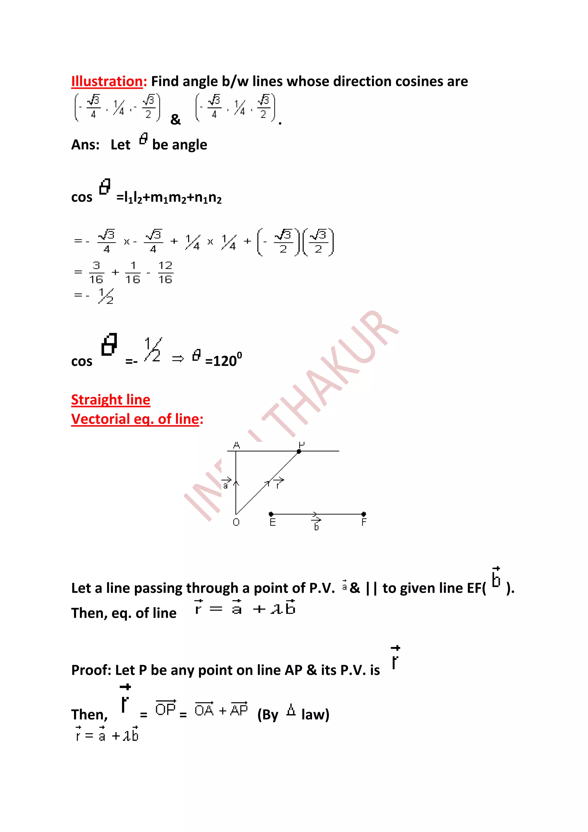 Illustration: Find angle b/w lines whose direction cosines are

                    &              .
Ans: Let          be angle


cos     =l1l2+m1m2+n1n2




cos      =-              =1200

Straight line
Vectorial eq. of line:




Let a line passing through a point of P.V. & || to given line EF(   ).
Then, eq. of line


Proof: Let P be any point on line AP & its P.V. is

Then,         =      =           (By   law)
 