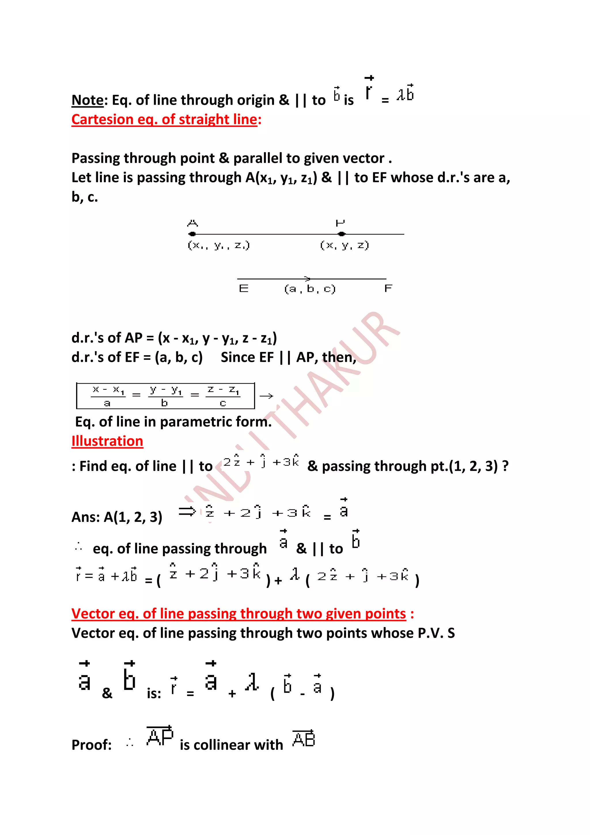 Note: Eq. of line through origin & || to          is   =
Cartesion eq. of straight line:

Passing through point & parallel to given vector .
Let line is passing through A(x1, y1, z1) & || to EF whose d.r.'s are a,
b, c.




d.r.'s of AP = (x - x1, y - y1, z - z1)
d.r.'s of EF = (a, b, c) Since EF || AP, then,



 Eq. of line in parametric form.
Illustration
: Find eq. of line || to                  & passing through pt.(1, 2, 3) ?


Ans: A(1, 2, 3)                               =
   eq. of line passing through        & || to

            =(                  )+        (                )

Vector eq. of line passing through two given points :
Vector eq. of line passing through two points whose P.V. S


     &      is:    =       +     (    -       )


Proof:            is collinear with
 