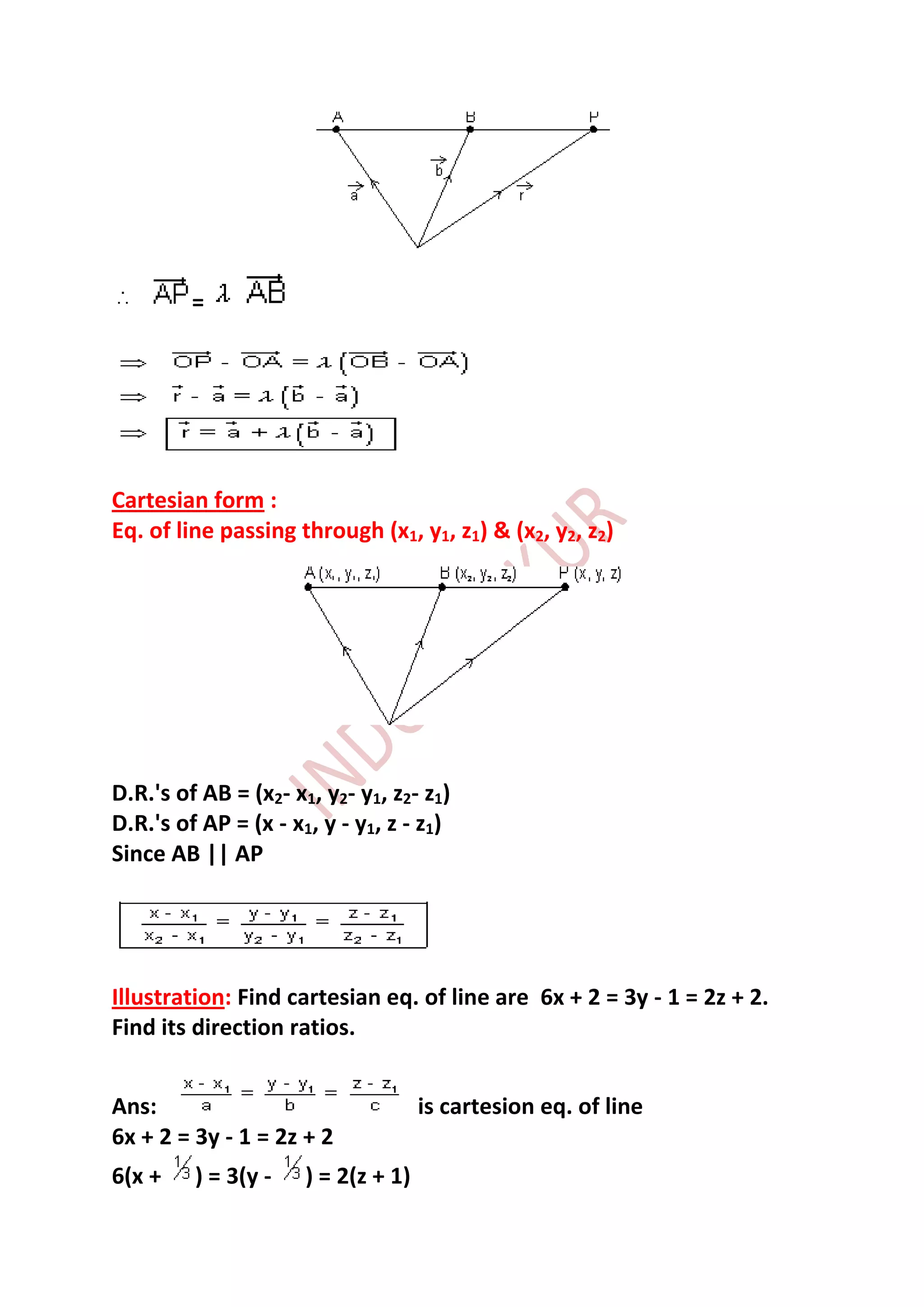 =




Cartesian form :
Eq. of line passing through (x1, y1, z1) & (x2, y2, z2)




D.R.'s of AB = (x2- x1, y2- y1, z2- z1)
D.R.'s of AP = (x - x1, y - y1, z - z1)
Since AB || AP




Illustration: Find cartesian eq. of line are 6x + 2 = 3y - 1 = 2z + 2.
Find its direction ratios.


Ans:                                 is cartesion eq. of line
6x + 2 = 3y - 1 = 2z + 2
6(x +    ) = 3(y -    ) = 2(z + 1)
 