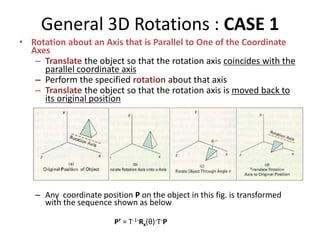 General 3D Rotations : CASE 1
• Rotation about an Axis that is Parallel to One of the Coordinate
Axes
– Translate the object so that the rotation axis coincides with the
parallel coordinate axis
– Perform the specified rotation about that axis
– Translate the object so that the rotation axis is moved back to
its original position
– Any coordinate position P on the object in this fig. is transformed
with the sequence shown as below
P’ = T-1·Rx(θ)·T·P
 