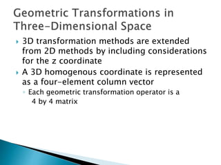  3D transformation methods are extended
from 2D methods by including considerations
for the z coordinate
 A 3D homogenous coordinate is represented
as a four-element column vector
◦ Each geometric transformation operator is a
4 by 4 matrix
 