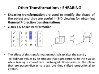 Other Transformations : SHEARING
• Shearing transformation are used to modify the shape of
the object and they are useful in 3-D viewing for obtaining
General Projection transformations.
• Z-axis 3-D Shear transformation
• The effect of this transformation matrix is to alter the x and y
co-ordinate values by an amount that is proportional to the z-value,
while leaving z co-ordinate unchanged. Boundaries of the plane
that are perpendicular to z-axis are thus shifted proportional to
z-value.





































11000
0100
010
001
1
'
'
'
z
y
x
b
a
z
y
x
 