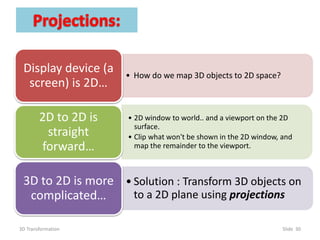 3D Transformation Slide 30
• How do we map 3D objects to 2D space?
Display device (a
screen) is 2D…
• 2D window to world.. and a viewport on the 2D
surface.
• Clip what won't be shown in the 2D window, and
map the remainder to the viewport.
2D to 2D is
straight
forward…
• Solution : Transform 3D objects on
to a 2D plane using projections
3D to 2D is more
complicated…
 