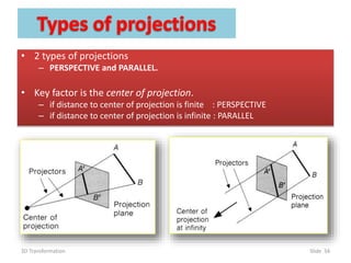 • 2 types of projections
– PERSPECTIVE and PARALLEL.
• Key factor is the center of projection.
– if distance to center of projection is finite : PERSPECTIVE
– if distance to center of projection is infinite : PARALLEL
3D Transformation Slide 34
 