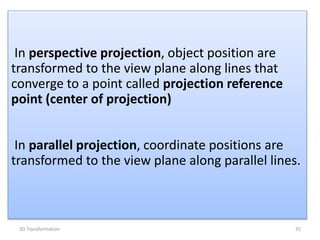 In perspective projection, object position are
transformed to the view plane along lines that
converge to a point called projection reference
point (center of projection)
In parallel projection, coordinate positions are
transformed to the view plane along parallel lines.
353D Transformation
 