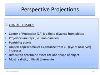 Perspective Projections
 CHARACTERISTICS:
• Center of Projection (CP) is a finite distance from object
• Projectors are rays (i.e., non-parallel)
• Vanishing points
• Objects appear smaller as distance from CP (eye of observer)
increases
• Difficult to determine exact size and shape of object
• Most realistic, difficult to execute
383D Transformation
 