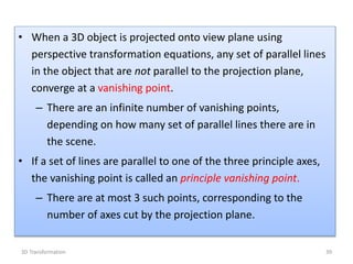 • When a 3D object is projected onto view plane using
perspective transformation equations, any set of parallel lines
in the object that are not parallel to the projection plane,
converge at a vanishing point.
– There are an infinite number of vanishing points,
depending on how many set of parallel lines there are in
the scene.
• If a set of lines are parallel to one of the three principle axes,
the vanishing point is called an principle vanishing point.
– There are at most 3 such points, corresponding to the
number of axes cut by the projection plane.
393D Transformation
 